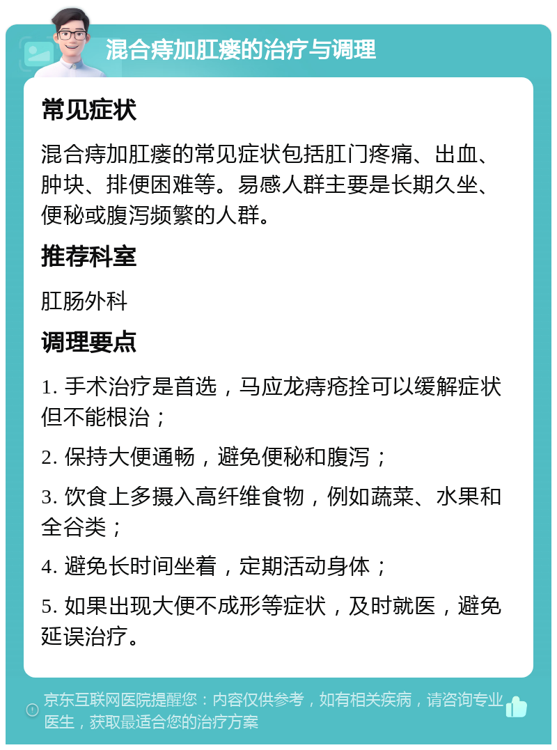 混合痔加肛瘘的治疗与调理 常见症状 混合痔加肛瘘的常见症状包括肛门疼痛、出血、肿块、排便困难等。易感人群主要是长期久坐、便秘或腹泻频繁的人群。 推荐科室 肛肠外科 调理要点 1. 手术治疗是首选，马应龙痔疮拴可以缓解症状但不能根治； 2. 保持大便通畅，避免便秘和腹泻； 3. 饮食上多摄入高纤维食物，例如蔬菜、水果和全谷类； 4. 避免长时间坐着，定期活动身体； 5. 如果出现大便不成形等症状，及时就医，避免延误治疗。