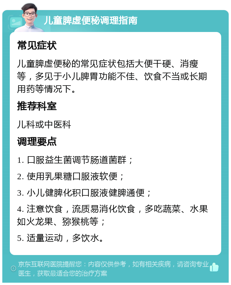 儿童脾虚便秘调理指南 常见症状 儿童脾虚便秘的常见症状包括大便干硬、消瘦等，多见于小儿脾胃功能不佳、饮食不当或长期用药等情况下。 推荐科室 儿科或中医科 调理要点 1. 口服益生菌调节肠道菌群； 2. 使用乳果糖口服液软便； 3. 小儿健脾化积口服液健脾通便； 4. 注意饮食，流质易消化饮食，多吃蔬菜、水果如火龙果、猕猴桃等； 5. 适量运动，多饮水。