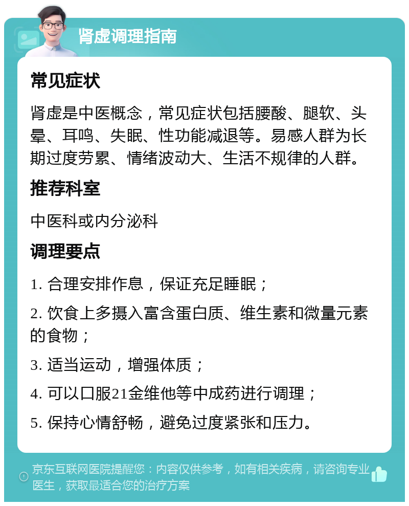 肾虚调理指南 常见症状 肾虚是中医概念，常见症状包括腰酸、腿软、头晕、耳鸣、失眠、性功能减退等。易感人群为长期过度劳累、情绪波动大、生活不规律的人群。 推荐科室 中医科或内分泌科 调理要点 1. 合理安排作息，保证充足睡眠； 2. 饮食上多摄入富含蛋白质、维生素和微量元素的食物； 3. 适当运动，增强体质； 4. 可以口服21金维他等中成药进行调理； 5. 保持心情舒畅，避免过度紧张和压力。