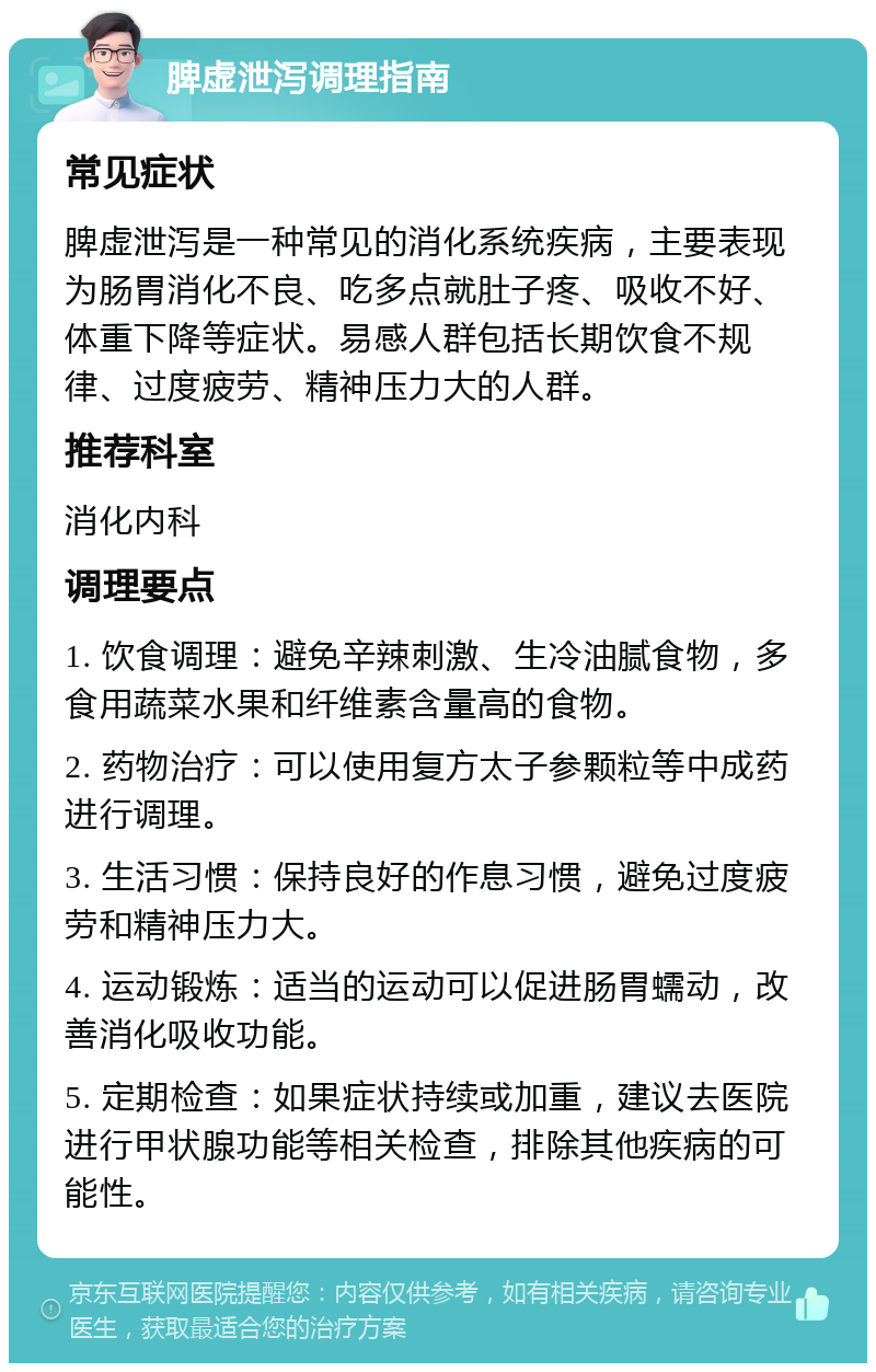 脾虚泄泻调理指南 常见症状 脾虚泄泻是一种常见的消化系统疾病，主要表现为肠胃消化不良、吃多点就肚子疼、吸收不好、体重下降等症状。易感人群包括长期饮食不规律、过度疲劳、精神压力大的人群。 推荐科室 消化内科 调理要点 1. 饮食调理：避免辛辣刺激、生冷油腻食物，多食用蔬菜水果和纤维素含量高的食物。 2. 药物治疗：可以使用复方太子参颗粒等中成药进行调理。 3. 生活习惯：保持良好的作息习惯，避免过度疲劳和精神压力大。 4. 运动锻炼：适当的运动可以促进肠胃蠕动，改善消化吸收功能。 5. 定期检查：如果症状持续或加重，建议去医院进行甲状腺功能等相关检查，排除其他疾病的可能性。