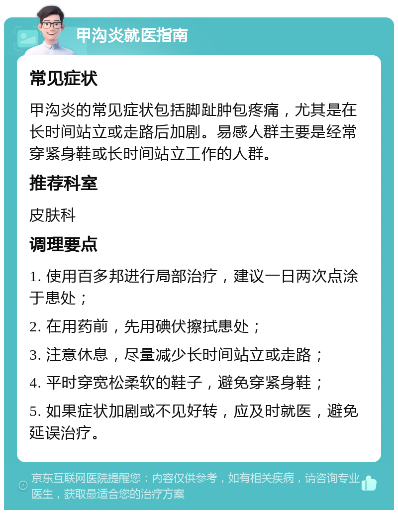 甲沟炎就医指南 常见症状 甲沟炎的常见症状包括脚趾肿包疼痛，尤其是在长时间站立或走路后加剧。易感人群主要是经常穿紧身鞋或长时间站立工作的人群。 推荐科室 皮肤科 调理要点 1. 使用百多邦进行局部治疗，建议一日两次点涂于患处； 2. 在用药前，先用碘伏擦拭患处； 3. 注意休息，尽量减少长时间站立或走路； 4. 平时穿宽松柔软的鞋子，避免穿紧身鞋； 5. 如果症状加剧或不见好转，应及时就医，避免延误治疗。