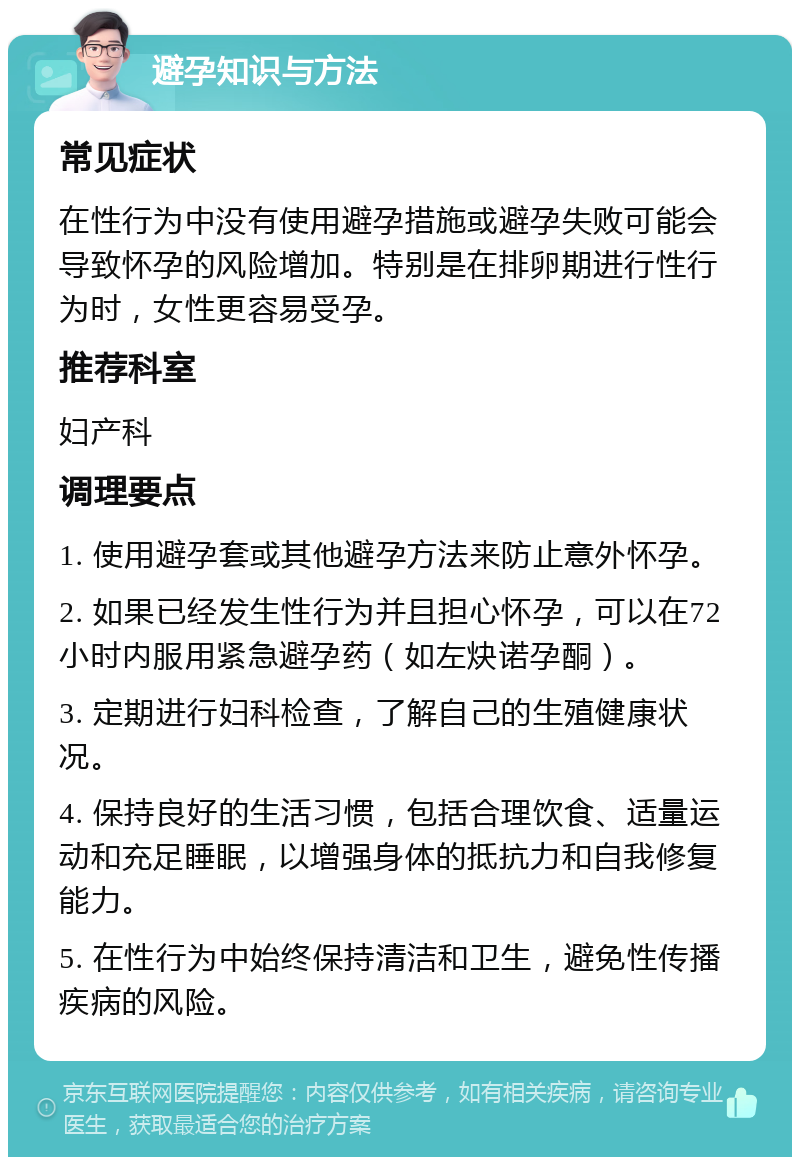 避孕知识与方法 常见症状 在性行为中没有使用避孕措施或避孕失败可能会导致怀孕的风险增加。特别是在排卵期进行性行为时，女性更容易受孕。 推荐科室 妇产科 调理要点 1. 使用避孕套或其他避孕方法来防止意外怀孕。 2. 如果已经发生性行为并且担心怀孕，可以在72小时内服用紧急避孕药（如左炔诺孕酮）。 3. 定期进行妇科检查，了解自己的生殖健康状况。 4. 保持良好的生活习惯，包括合理饮食、适量运动和充足睡眠，以增强身体的抵抗力和自我修复能力。 5. 在性行为中始终保持清洁和卫生，避免性传播疾病的风险。