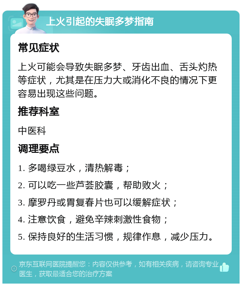 上火引起的失眠多梦指南 常见症状 上火可能会导致失眠多梦、牙齿出血、舌头灼热等症状，尤其是在压力大或消化不良的情况下更容易出现这些问题。 推荐科室 中医科 调理要点 1. 多喝绿豆水，清热解毒； 2. 可以吃一些芦荟胶囊，帮助败火； 3. 摩罗丹或胃复春片也可以缓解症状； 4. 注意饮食，避免辛辣刺激性食物； 5. 保持良好的生活习惯，规律作息，减少压力。