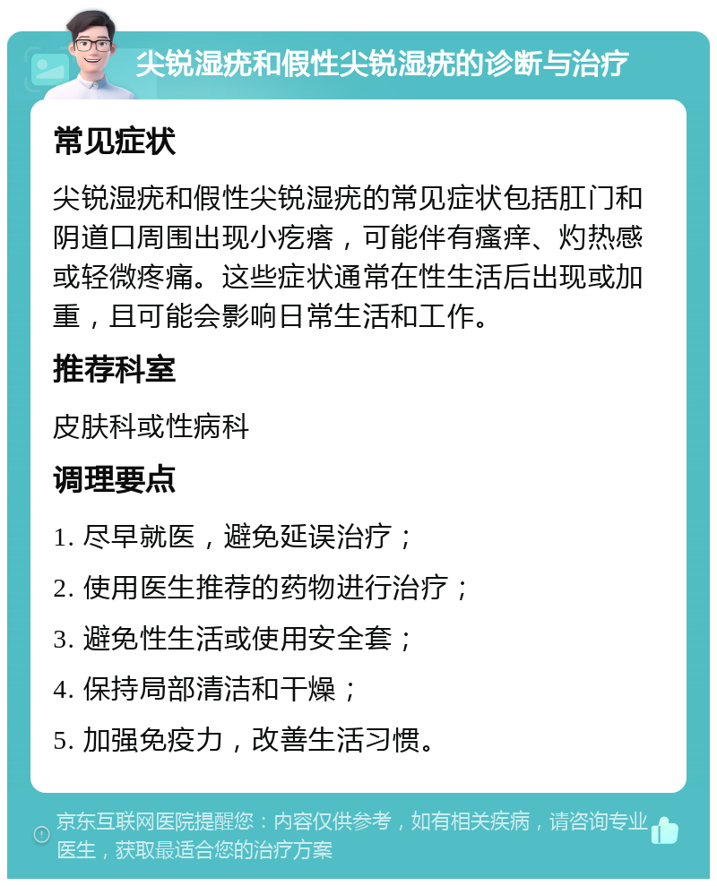 尖锐湿疣和假性尖锐湿疣的诊断与治疗 常见症状 尖锐湿疣和假性尖锐湿疣的常见症状包括肛门和阴道口周围出现小疙瘩，可能伴有瘙痒、灼热感或轻微疼痛。这些症状通常在性生活后出现或加重，且可能会影响日常生活和工作。 推荐科室 皮肤科或性病科 调理要点 1. 尽早就医，避免延误治疗； 2. 使用医生推荐的药物进行治疗； 3. 避免性生活或使用安全套； 4. 保持局部清洁和干燥； 5. 加强免疫力，改善生活习惯。