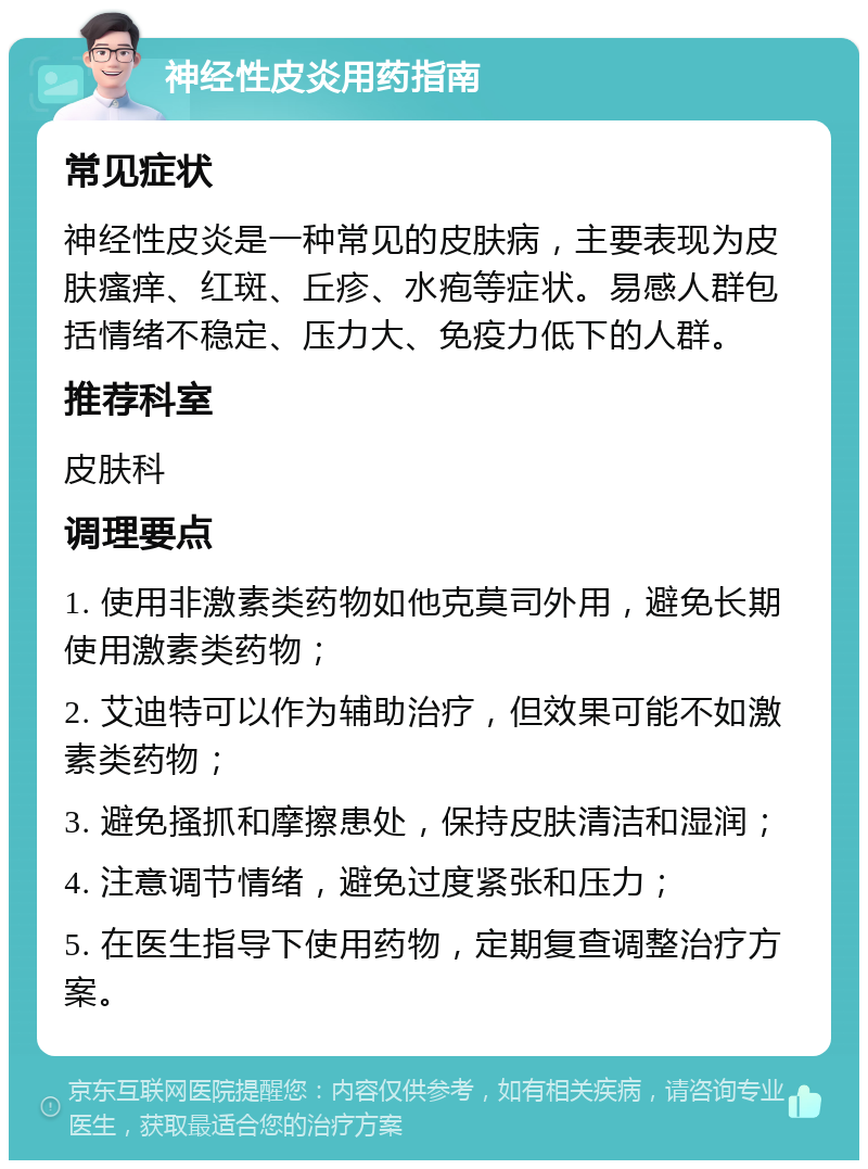 神经性皮炎用药指南 常见症状 神经性皮炎是一种常见的皮肤病，主要表现为皮肤瘙痒、红斑、丘疹、水疱等症状。易感人群包括情绪不稳定、压力大、免疫力低下的人群。 推荐科室 皮肤科 调理要点 1. 使用非激素类药物如他克莫司外用，避免长期使用激素类药物； 2. 艾迪特可以作为辅助治疗，但效果可能不如激素类药物； 3. 避免搔抓和摩擦患处，保持皮肤清洁和湿润； 4. 注意调节情绪，避免过度紧张和压力； 5. 在医生指导下使用药物，定期复查调整治疗方案。