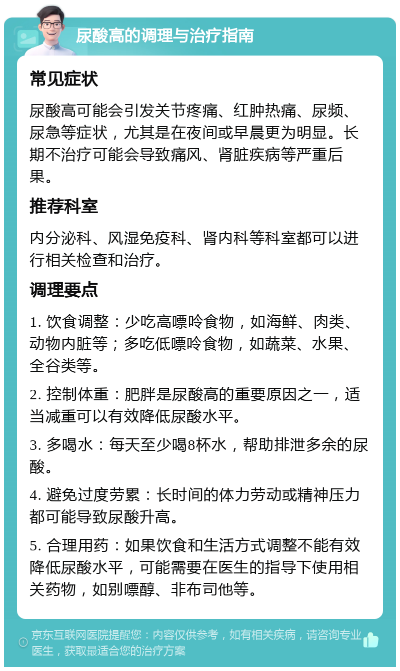 尿酸高的调理与治疗指南 常见症状 尿酸高可能会引发关节疼痛、红肿热痛、尿频、尿急等症状，尤其是在夜间或早晨更为明显。长期不治疗可能会导致痛风、肾脏疾病等严重后果。 推荐科室 内分泌科、风湿免疫科、肾内科等科室都可以进行相关检查和治疗。 调理要点 1. 饮食调整：少吃高嘌呤食物，如海鲜、肉类、动物内脏等；多吃低嘌呤食物，如蔬菜、水果、全谷类等。 2. 控制体重：肥胖是尿酸高的重要原因之一，适当减重可以有效降低尿酸水平。 3. 多喝水：每天至少喝8杯水，帮助排泄多余的尿酸。 4. 避免过度劳累：长时间的体力劳动或精神压力都可能导致尿酸升高。 5. 合理用药：如果饮食和生活方式调整不能有效降低尿酸水平，可能需要在医生的指导下使用相关药物，如别嘌醇、非布司他等。