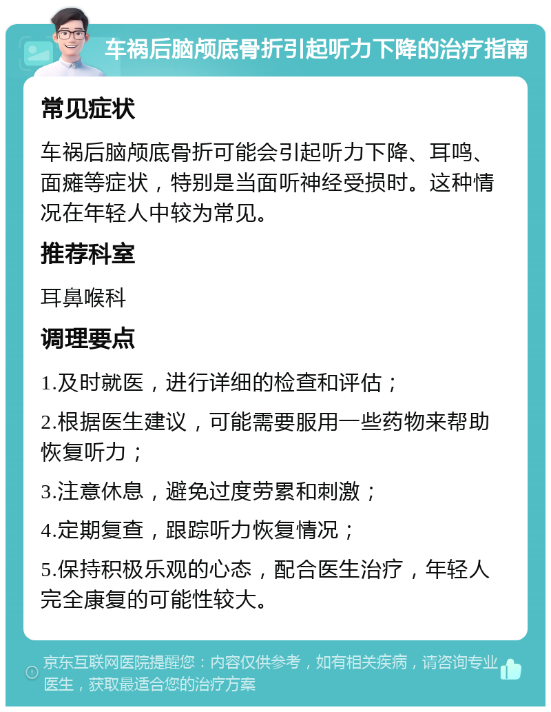 车祸后脑颅底骨折引起听力下降的治疗指南 常见症状 车祸后脑颅底骨折可能会引起听力下降、耳鸣、面瘫等症状，特别是当面听神经受损时。这种情况在年轻人中较为常见。 推荐科室 耳鼻喉科 调理要点 1.及时就医，进行详细的检查和评估； 2.根据医生建议，可能需要服用一些药物来帮助恢复听力； 3.注意休息，避免过度劳累和刺激； 4.定期复查，跟踪听力恢复情况； 5.保持积极乐观的心态，配合医生治疗，年轻人完全康复的可能性较大。