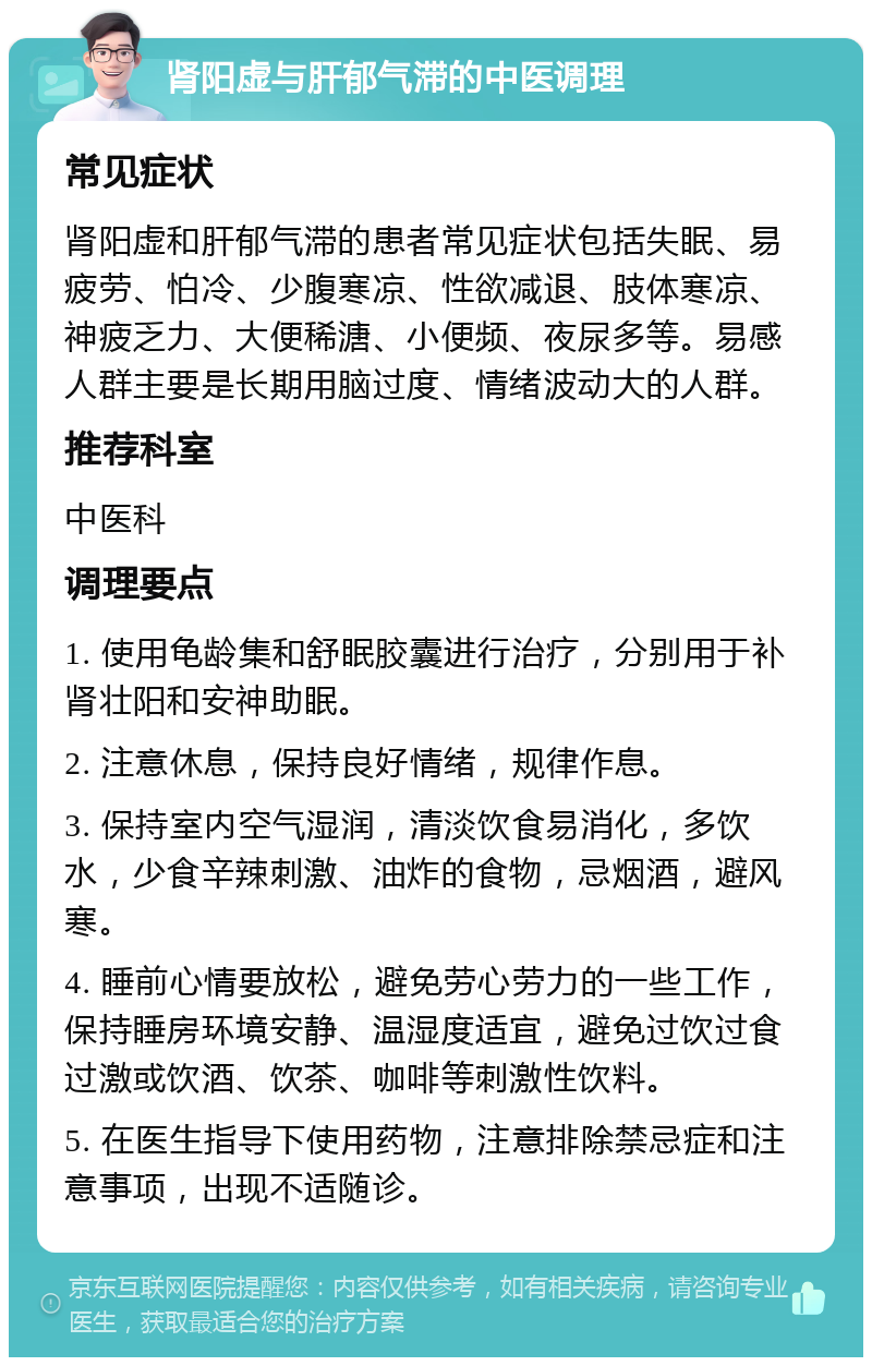 肾阳虚与肝郁气滞的中医调理 常见症状 肾阳虚和肝郁气滞的患者常见症状包括失眠、易疲劳、怕冷、少腹寒凉、性欲减退、肢体寒凉、神疲乏力、大便稀溏、小便频、夜尿多等。易感人群主要是长期用脑过度、情绪波动大的人群。 推荐科室 中医科 调理要点 1. 使用龟龄集和舒眠胶囊进行治疗，分别用于补肾壮阳和安神助眠。 2. 注意休息，保持良好情绪，规律作息。 3. 保持室内空气湿润，清淡饮食易消化，多饮水，少食辛辣刺激、油炸的食物，忌烟酒，避风寒。 4. 睡前心情要放松，避免劳心劳力的一些工作，保持睡房环境安静、温湿度适宜，避免过饮过食过激或饮酒、饮茶、咖啡等刺激性饮料。 5. 在医生指导下使用药物，注意排除禁忌症和注意事项，出现不适随诊。