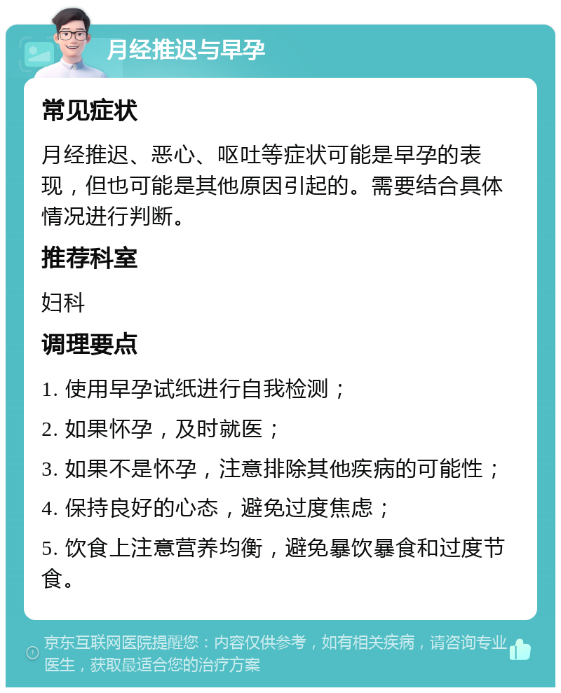 月经推迟与早孕 常见症状 月经推迟、恶心、呕吐等症状可能是早孕的表现，但也可能是其他原因引起的。需要结合具体情况进行判断。 推荐科室 妇科 调理要点 1. 使用早孕试纸进行自我检测； 2. 如果怀孕，及时就医； 3. 如果不是怀孕，注意排除其他疾病的可能性； 4. 保持良好的心态，避免过度焦虑； 5. 饮食上注意营养均衡，避免暴饮暴食和过度节食。