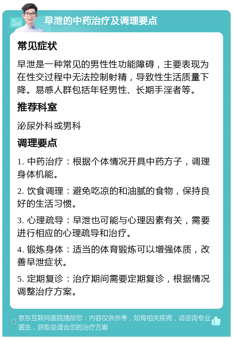 早泄的中药治疗及调理要点 常见症状 早泄是一种常见的男性性功能障碍，主要表现为在性交过程中无法控制射精，导致性生活质量下降。易感人群包括年轻男性、长期手淫者等。 推荐科室 泌尿外科或男科 调理要点 1. 中药治疗：根据个体情况开具中药方子，调理身体机能。 2. 饮食调理：避免吃凉的和油腻的食物，保持良好的生活习惯。 3. 心理疏导：早泄也可能与心理因素有关，需要进行相应的心理疏导和治疗。 4. 锻炼身体：适当的体育锻炼可以增强体质，改善早泄症状。 5. 定期复诊：治疗期间需要定期复诊，根据情况调整治疗方案。