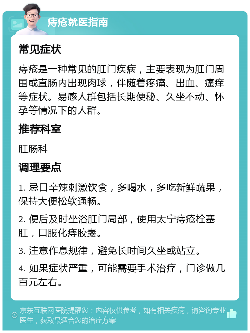 痔疮就医指南 常见症状 痔疮是一种常见的肛门疾病，主要表现为肛门周围或直肠内出现肉球，伴随着疼痛、出血、瘙痒等症状。易感人群包括长期便秘、久坐不动、怀孕等情况下的人群。 推荐科室 肛肠科 调理要点 1. 忌口辛辣刺激饮食，多喝水，多吃新鲜蔬果，保持大便松软通畅。 2. 便后及时坐浴肛门局部，使用太宁痔疮栓塞肛，口服化痔胶囊。 3. 注意作息规律，避免长时间久坐或站立。 4. 如果症状严重，可能需要手术治疗，门诊做几百元左右。