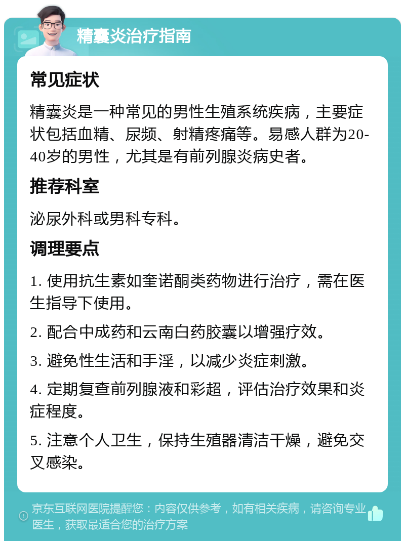 精囊炎治疗指南 常见症状 精囊炎是一种常见的男性生殖系统疾病，主要症状包括血精、尿频、射精疼痛等。易感人群为20-40岁的男性，尤其是有前列腺炎病史者。 推荐科室 泌尿外科或男科专科。 调理要点 1. 使用抗生素如奎诺酮类药物进行治疗，需在医生指导下使用。 2. 配合中成药和云南白药胶囊以增强疗效。 3. 避免性生活和手淫，以减少炎症刺激。 4. 定期复查前列腺液和彩超，评估治疗效果和炎症程度。 5. 注意个人卫生，保持生殖器清洁干燥，避免交叉感染。