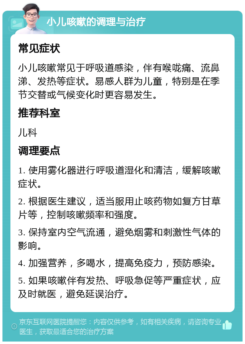 小儿咳嗽的调理与治疗 常见症状 小儿咳嗽常见于呼吸道感染，伴有喉咙痛、流鼻涕、发热等症状。易感人群为儿童，特别是在季节交替或气候变化时更容易发生。 推荐科室 儿科 调理要点 1. 使用雾化器进行呼吸道湿化和清洁，缓解咳嗽症状。 2. 根据医生建议，适当服用止咳药物如复方甘草片等，控制咳嗽频率和强度。 3. 保持室内空气流通，避免烟雾和刺激性气体的影响。 4. 加强营养，多喝水，提高免疫力，预防感染。 5. 如果咳嗽伴有发热、呼吸急促等严重症状，应及时就医，避免延误治疗。