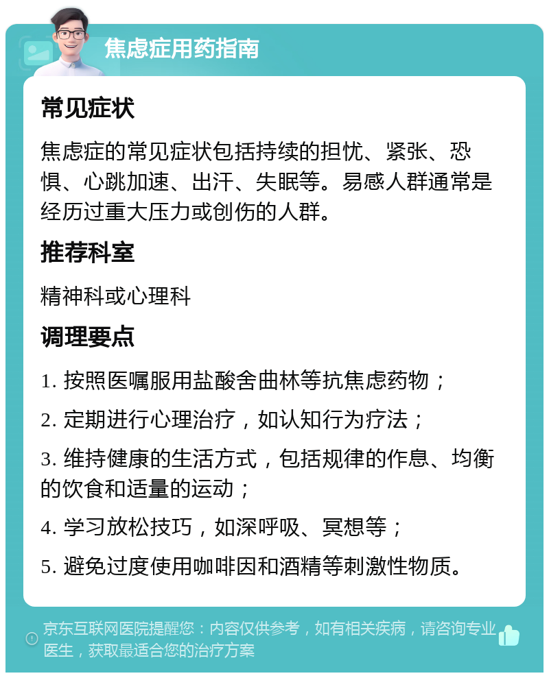 焦虑症用药指南 常见症状 焦虑症的常见症状包括持续的担忧、紧张、恐惧、心跳加速、出汗、失眠等。易感人群通常是经历过重大压力或创伤的人群。 推荐科室 精神科或心理科 调理要点 1. 按照医嘱服用盐酸舍曲林等抗焦虑药物； 2. 定期进行心理治疗，如认知行为疗法； 3. 维持健康的生活方式，包括规律的作息、均衡的饮食和适量的运动； 4. 学习放松技巧，如深呼吸、冥想等； 5. 避免过度使用咖啡因和酒精等刺激性物质。