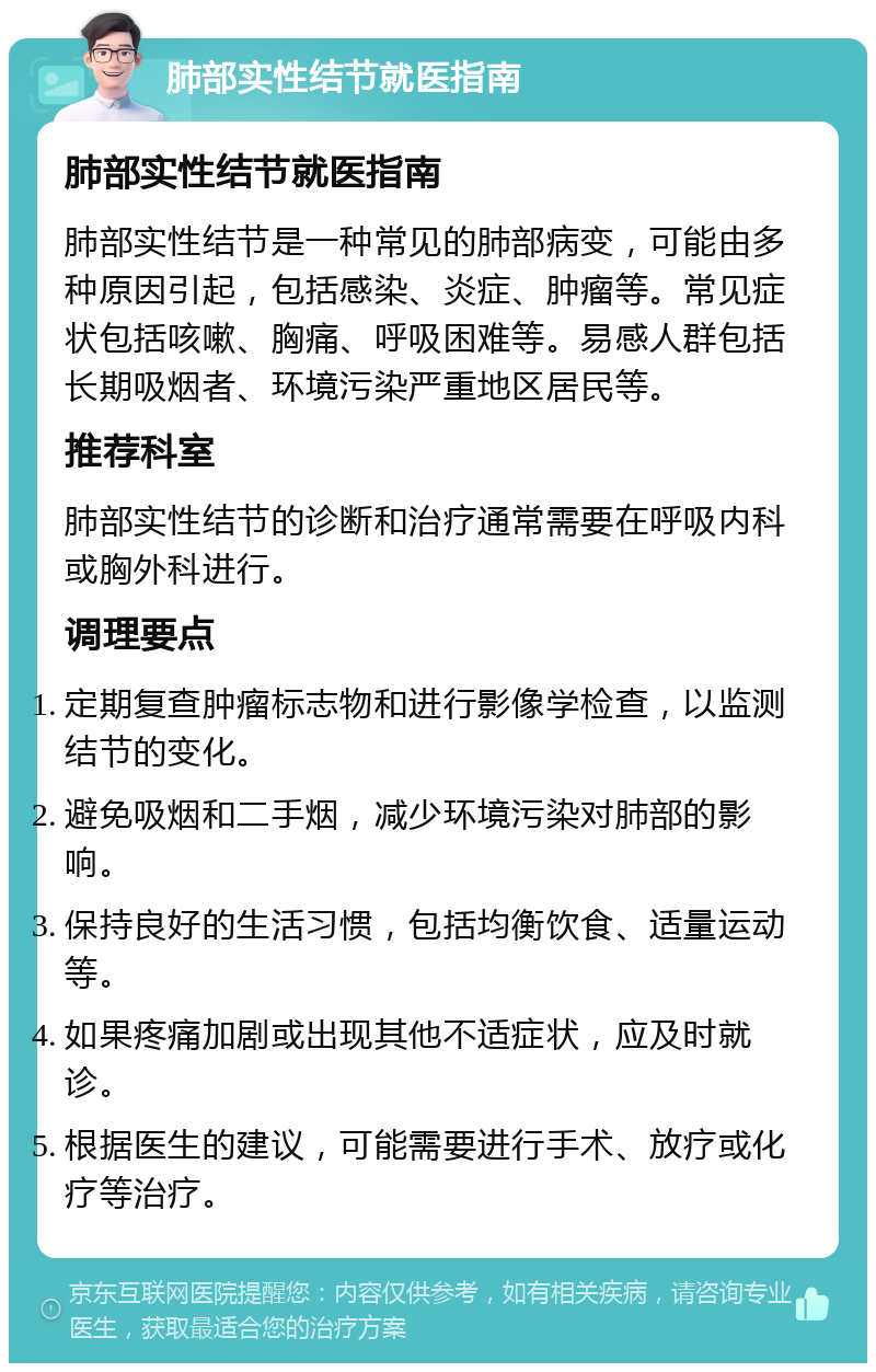 肺部实性结节就医指南 肺部实性结节就医指南 肺部实性结节是一种常见的肺部病变，可能由多种原因引起，包括感染、炎症、肿瘤等。常见症状包括咳嗽、胸痛、呼吸困难等。易感人群包括长期吸烟者、环境污染严重地区居民等。 推荐科室 肺部实性结节的诊断和治疗通常需要在呼吸内科或胸外科进行。 调理要点 定期复查肿瘤标志物和进行影像学检查，以监测结节的变化。 避免吸烟和二手烟，减少环境污染对肺部的影响。 保持良好的生活习惯，包括均衡饮食、适量运动等。 如果疼痛加剧或出现其他不适症状，应及时就诊。 根据医生的建议，可能需要进行手术、放疗或化疗等治疗。