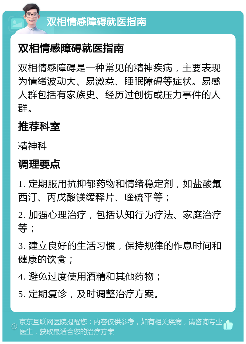 双相情感障碍就医指南 双相情感障碍就医指南 双相情感障碍是一种常见的精神疾病，主要表现为情绪波动大、易激惹、睡眠障碍等症状。易感人群包括有家族史、经历过创伤或压力事件的人群。 推荐科室 精神科 调理要点 1. 定期服用抗抑郁药物和情绪稳定剂，如盐酸氟西汀、丙戊酸镁缓释片、喹硫平等； 2. 加强心理治疗，包括认知行为疗法、家庭治疗等； 3. 建立良好的生活习惯，保持规律的作息时间和健康的饮食； 4. 避免过度使用酒精和其他药物； 5. 定期复诊，及时调整治疗方案。