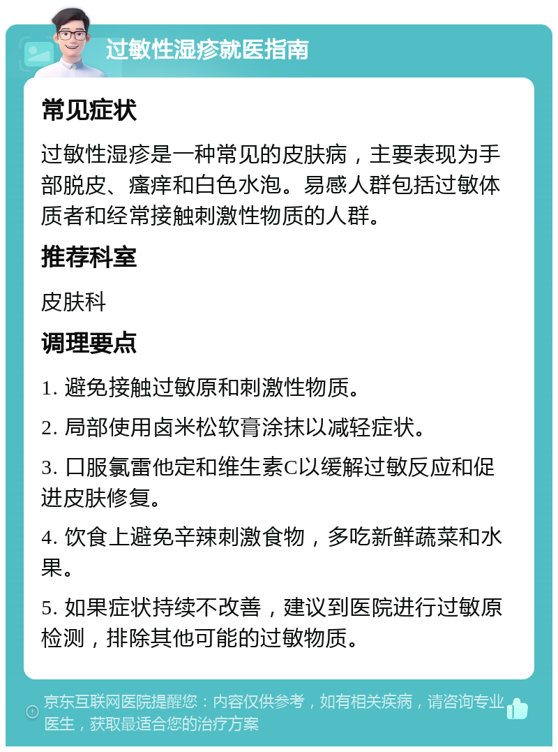 过敏性湿疹就医指南 常见症状 过敏性湿疹是一种常见的皮肤病，主要表现为手部脱皮、瘙痒和白色水泡。易感人群包括过敏体质者和经常接触刺激性物质的人群。 推荐科室 皮肤科 调理要点 1. 避免接触过敏原和刺激性物质。 2. 局部使用卤米松软膏涂抹以减轻症状。 3. 口服氯雷他定和维生素C以缓解过敏反应和促进皮肤修复。 4. 饮食上避免辛辣刺激食物，多吃新鲜蔬菜和水果。 5. 如果症状持续不改善，建议到医院进行过敏原检测，排除其他可能的过敏物质。