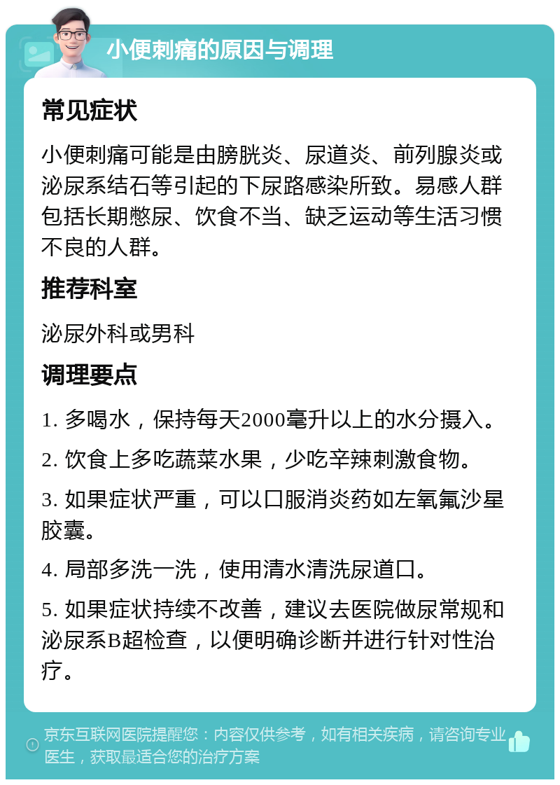 小便刺痛的原因与调理 常见症状 小便刺痛可能是由膀胱炎、尿道炎、前列腺炎或泌尿系结石等引起的下尿路感染所致。易感人群包括长期憋尿、饮食不当、缺乏运动等生活习惯不良的人群。 推荐科室 泌尿外科或男科 调理要点 1. 多喝水，保持每天2000毫升以上的水分摄入。 2. 饮食上多吃蔬菜水果，少吃辛辣刺激食物。 3. 如果症状严重，可以口服消炎药如左氧氟沙星胶囊。 4. 局部多洗一洗，使用清水清洗尿道口。 5. 如果症状持续不改善，建议去医院做尿常规和泌尿系B超检查，以便明确诊断并进行针对性治疗。