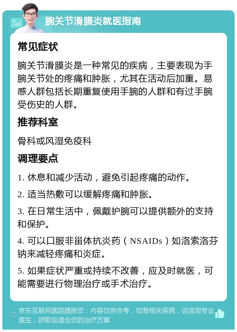 腕关节滑膜炎就医指南 常见症状 腕关节滑膜炎是一种常见的疾病，主要表现为手腕关节处的疼痛和肿胀，尤其在活动后加重。易感人群包括长期重复使用手腕的人群和有过手腕受伤史的人群。 推荐科室 骨科或风湿免疫科 调理要点 1. 休息和减少活动，避免引起疼痛的动作。 2. 适当热敷可以缓解疼痛和肿胀。 3. 在日常生活中，佩戴护腕可以提供额外的支持和保护。 4. 可以口服非甾体抗炎药（NSAIDs）如洛索洛芬钠来减轻疼痛和炎症。 5. 如果症状严重或持续不改善，应及时就医，可能需要进行物理治疗或手术治疗。