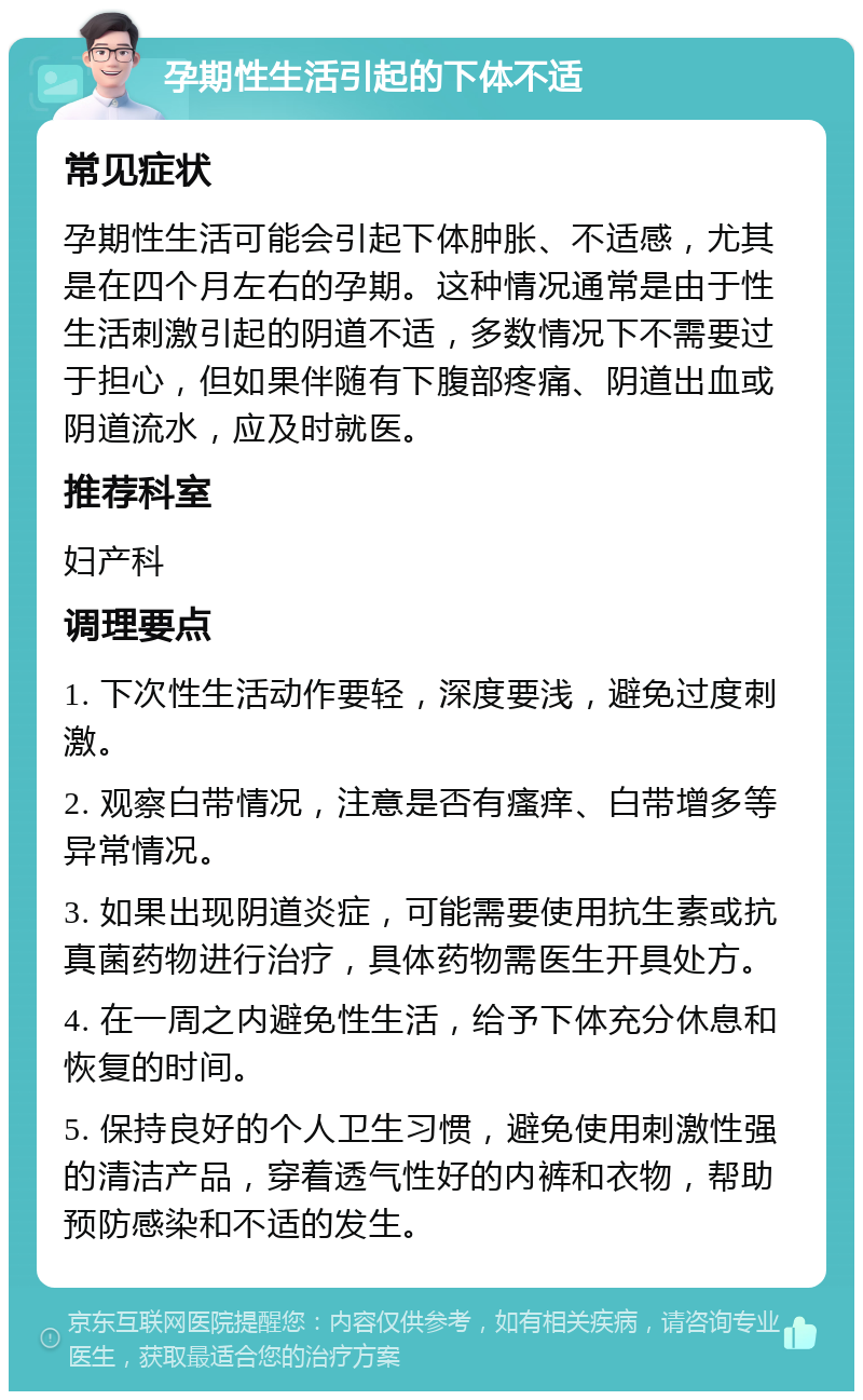 孕期性生活引起的下体不适 常见症状 孕期性生活可能会引起下体肿胀、不适感，尤其是在四个月左右的孕期。这种情况通常是由于性生活刺激引起的阴道不适，多数情况下不需要过于担心，但如果伴随有下腹部疼痛、阴道出血或阴道流水，应及时就医。 推荐科室 妇产科 调理要点 1. 下次性生活动作要轻，深度要浅，避免过度刺激。 2. 观察白带情况，注意是否有瘙痒、白带增多等异常情况。 3. 如果出现阴道炎症，可能需要使用抗生素或抗真菌药物进行治疗，具体药物需医生开具处方。 4. 在一周之内避免性生活，给予下体充分休息和恢复的时间。 5. 保持良好的个人卫生习惯，避免使用刺激性强的清洁产品，穿着透气性好的内裤和衣物，帮助预防感染和不适的发生。