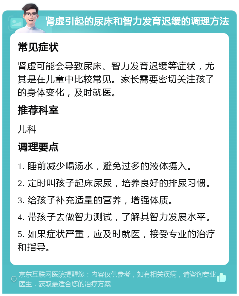 肾虚引起的尿床和智力发育迟缓的调理方法 常见症状 肾虚可能会导致尿床、智力发育迟缓等症状，尤其是在儿童中比较常见。家长需要密切关注孩子的身体变化，及时就医。 推荐科室 儿科 调理要点 1. 睡前减少喝汤水，避免过多的液体摄入。 2. 定时叫孩子起床尿尿，培养良好的排尿习惯。 3. 给孩子补充适量的营养，增强体质。 4. 带孩子去做智力测试，了解其智力发展水平。 5. 如果症状严重，应及时就医，接受专业的治疗和指导。