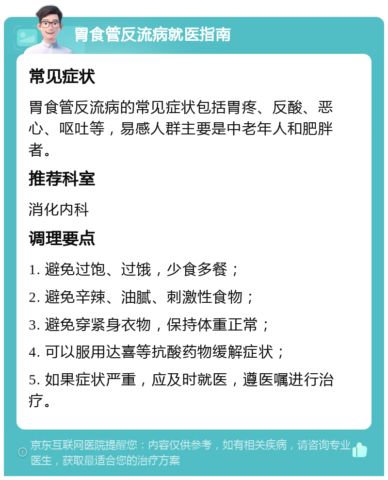 胃食管反流病就医指南 常见症状 胃食管反流病的常见症状包括胃疼、反酸、恶心、呕吐等，易感人群主要是中老年人和肥胖者。 推荐科室 消化内科 调理要点 1. 避免过饱、过饿，少食多餐； 2. 避免辛辣、油腻、刺激性食物； 3. 避免穿紧身衣物，保持体重正常； 4. 可以服用达喜等抗酸药物缓解症状； 5. 如果症状严重，应及时就医，遵医嘱进行治疗。