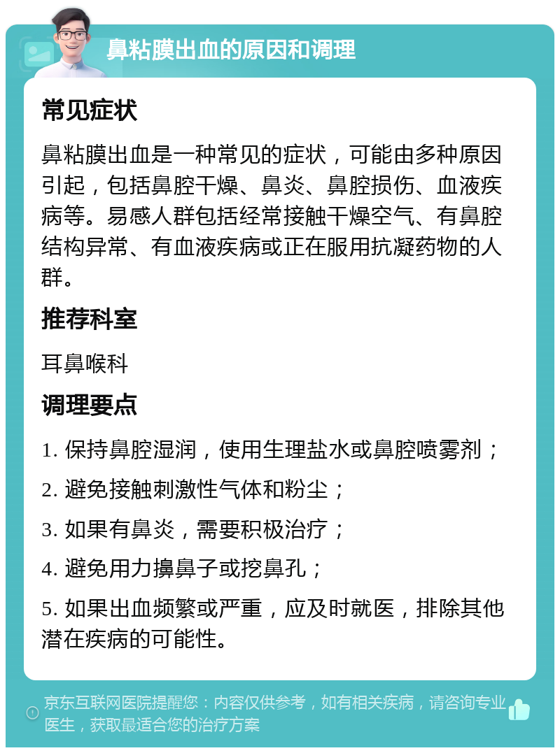 鼻粘膜出血的原因和调理 常见症状 鼻粘膜出血是一种常见的症状，可能由多种原因引起，包括鼻腔干燥、鼻炎、鼻腔损伤、血液疾病等。易感人群包括经常接触干燥空气、有鼻腔结构异常、有血液疾病或正在服用抗凝药物的人群。 推荐科室 耳鼻喉科 调理要点 1. 保持鼻腔湿润，使用生理盐水或鼻腔喷雾剂； 2. 避免接触刺激性气体和粉尘； 3. 如果有鼻炎，需要积极治疗； 4. 避免用力擤鼻子或挖鼻孔； 5. 如果出血频繁或严重，应及时就医，排除其他潜在疾病的可能性。