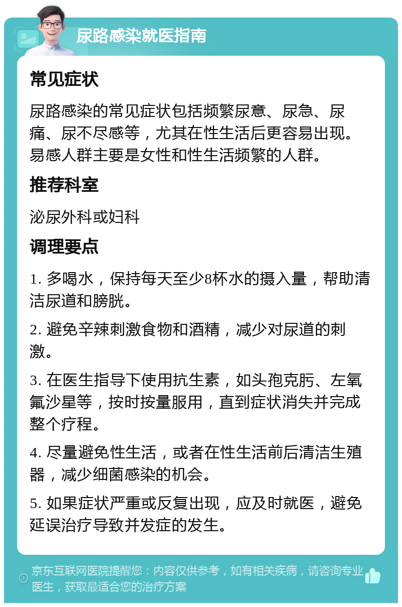 尿路感染就医指南 常见症状 尿路感染的常见症状包括频繁尿意、尿急、尿痛、尿不尽感等，尤其在性生活后更容易出现。易感人群主要是女性和性生活频繁的人群。 推荐科室 泌尿外科或妇科 调理要点 1. 多喝水，保持每天至少8杯水的摄入量，帮助清洁尿道和膀胱。 2. 避免辛辣刺激食物和酒精，减少对尿道的刺激。 3. 在医生指导下使用抗生素，如头孢克肟、左氧氟沙星等，按时按量服用，直到症状消失并完成整个疗程。 4. 尽量避免性生活，或者在性生活前后清洁生殖器，减少细菌感染的机会。 5. 如果症状严重或反复出现，应及时就医，避免延误治疗导致并发症的发生。