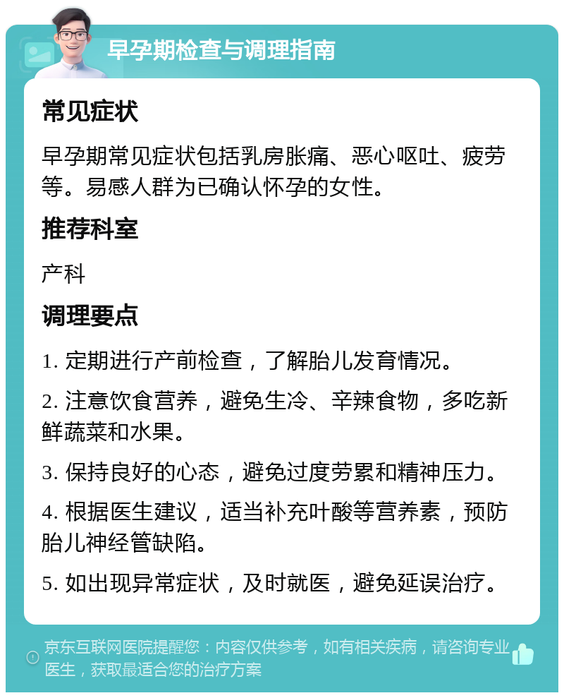 早孕期检查与调理指南 常见症状 早孕期常见症状包括乳房胀痛、恶心呕吐、疲劳等。易感人群为已确认怀孕的女性。 推荐科室 产科 调理要点 1. 定期进行产前检查，了解胎儿发育情况。 2. 注意饮食营养，避免生冷、辛辣食物，多吃新鲜蔬菜和水果。 3. 保持良好的心态，避免过度劳累和精神压力。 4. 根据医生建议，适当补充叶酸等营养素，预防胎儿神经管缺陷。 5. 如出现异常症状，及时就医，避免延误治疗。