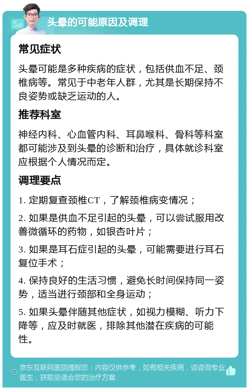 头晕的可能原因及调理 常见症状 头晕可能是多种疾病的症状，包括供血不足、颈椎病等。常见于中老年人群，尤其是长期保持不良姿势或缺乏运动的人。 推荐科室 神经内科、心血管内科、耳鼻喉科、骨科等科室都可能涉及到头晕的诊断和治疗，具体就诊科室应根据个人情况而定。 调理要点 1. 定期复查颈椎CT，了解颈椎病变情况； 2. 如果是供血不足引起的头晕，可以尝试服用改善微循环的药物，如银杏叶片； 3. 如果是耳石症引起的头晕，可能需要进行耳石复位手术； 4. 保持良好的生活习惯，避免长时间保持同一姿势，适当进行颈部和全身运动； 5. 如果头晕伴随其他症状，如视力模糊、听力下降等，应及时就医，排除其他潜在疾病的可能性。