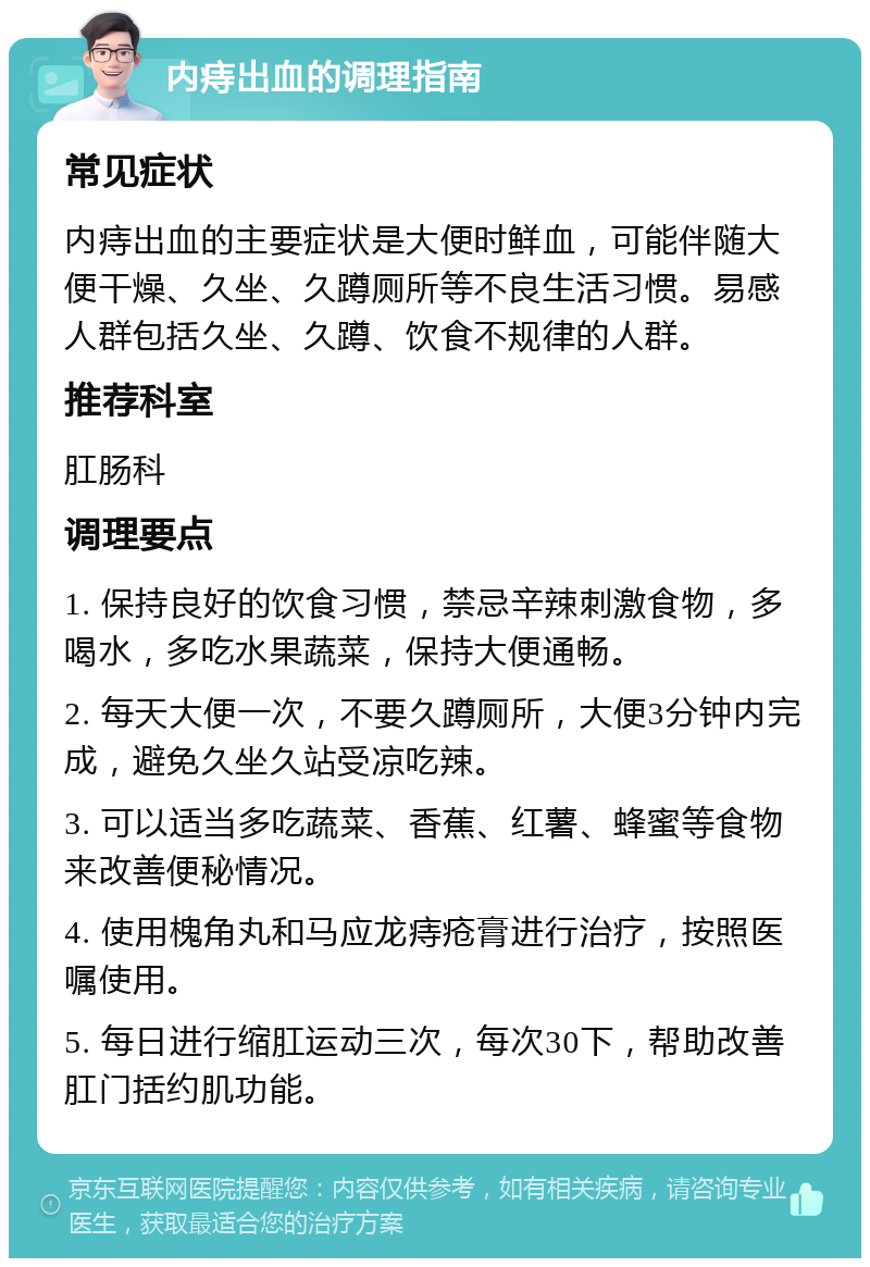 内痔出血的调理指南 常见症状 内痔出血的主要症状是大便时鲜血，可能伴随大便干燥、久坐、久蹲厕所等不良生活习惯。易感人群包括久坐、久蹲、饮食不规律的人群。 推荐科室 肛肠科 调理要点 1. 保持良好的饮食习惯，禁忌辛辣刺激食物，多喝水，多吃水果蔬菜，保持大便通畅。 2. 每天大便一次，不要久蹲厕所，大便3分钟内完成，避免久坐久站受凉吃辣。 3. 可以适当多吃蔬菜、香蕉、红薯、蜂蜜等食物来改善便秘情况。 4. 使用槐角丸和马应龙痔疮膏进行治疗，按照医嘱使用。 5. 每日进行缩肛运动三次，每次30下，帮助改善肛门括约肌功能。