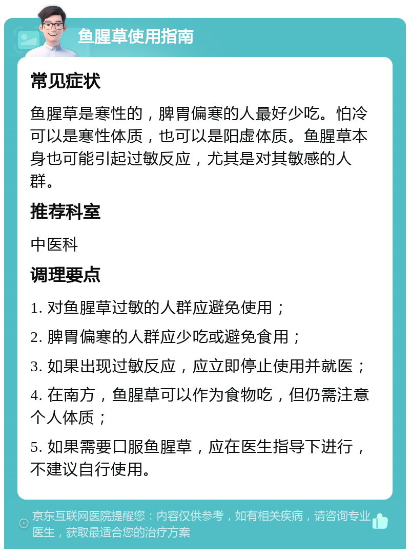 鱼腥草使用指南 常见症状 鱼腥草是寒性的，脾胃偏寒的人最好少吃。怕冷可以是寒性体质，也可以是阳虚体质。鱼腥草本身也可能引起过敏反应，尤其是对其敏感的人群。 推荐科室 中医科 调理要点 1. 对鱼腥草过敏的人群应避免使用； 2. 脾胃偏寒的人群应少吃或避免食用； 3. 如果出现过敏反应，应立即停止使用并就医； 4. 在南方，鱼腥草可以作为食物吃，但仍需注意个人体质； 5. 如果需要口服鱼腥草，应在医生指导下进行，不建议自行使用。