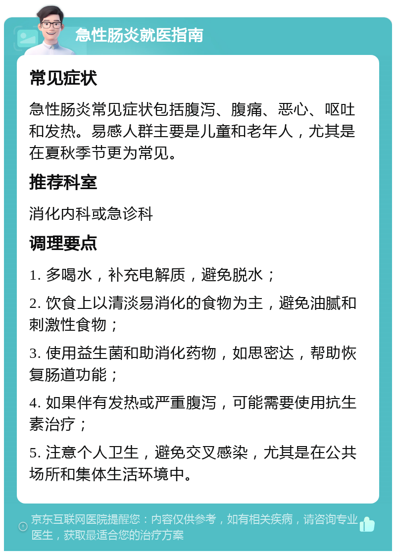 急性肠炎就医指南 常见症状 急性肠炎常见症状包括腹泻、腹痛、恶心、呕吐和发热。易感人群主要是儿童和老年人，尤其是在夏秋季节更为常见。 推荐科室 消化内科或急诊科 调理要点 1. 多喝水，补充电解质，避免脱水； 2. 饮食上以清淡易消化的食物为主，避免油腻和刺激性食物； 3. 使用益生菌和助消化药物，如思密达，帮助恢复肠道功能； 4. 如果伴有发热或严重腹泻，可能需要使用抗生素治疗； 5. 注意个人卫生，避免交叉感染，尤其是在公共场所和集体生活环境中。