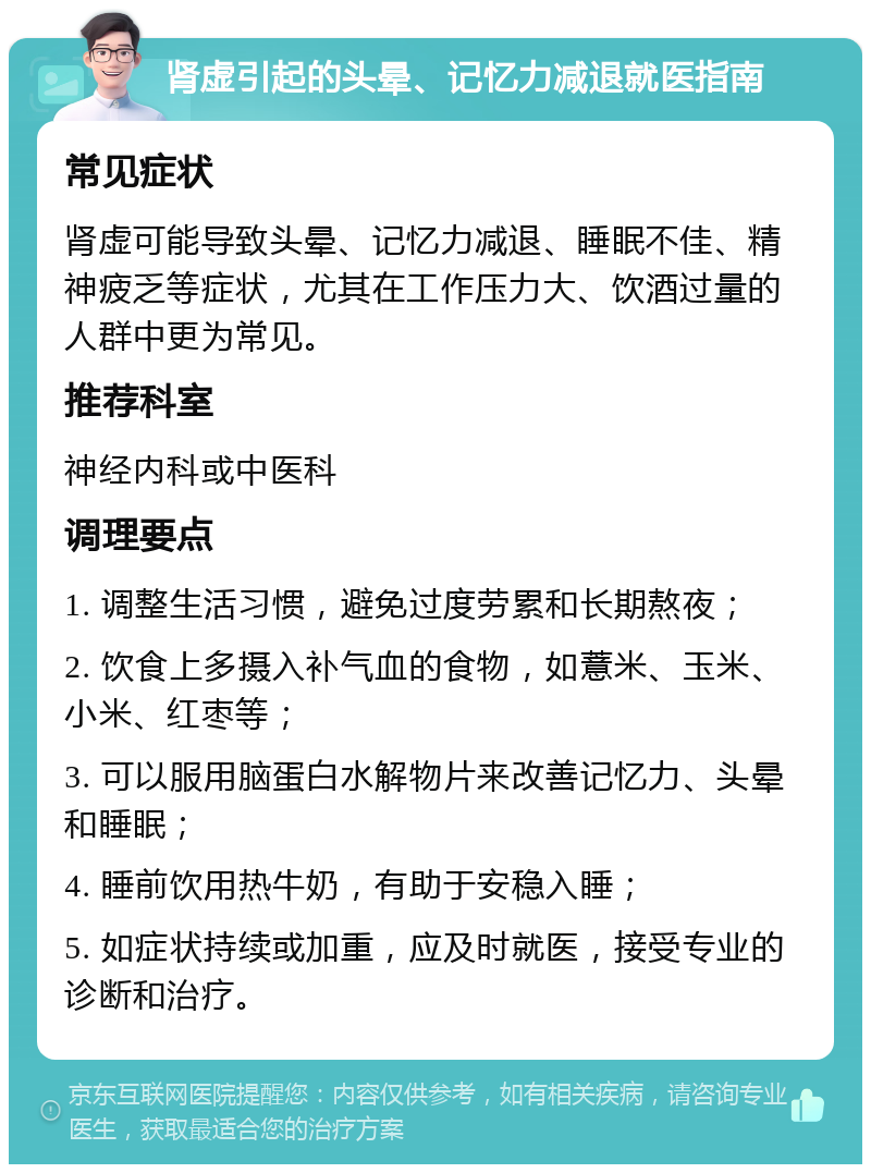 肾虚引起的头晕、记忆力减退就医指南 常见症状 肾虚可能导致头晕、记忆力减退、睡眠不佳、精神疲乏等症状，尤其在工作压力大、饮酒过量的人群中更为常见。 推荐科室 神经内科或中医科 调理要点 1. 调整生活习惯，避免过度劳累和长期熬夜； 2. 饮食上多摄入补气血的食物，如薏米、玉米、小米、红枣等； 3. 可以服用脑蛋白水解物片来改善记忆力、头晕和睡眠； 4. 睡前饮用热牛奶，有助于安稳入睡； 5. 如症状持续或加重，应及时就医，接受专业的诊断和治疗。