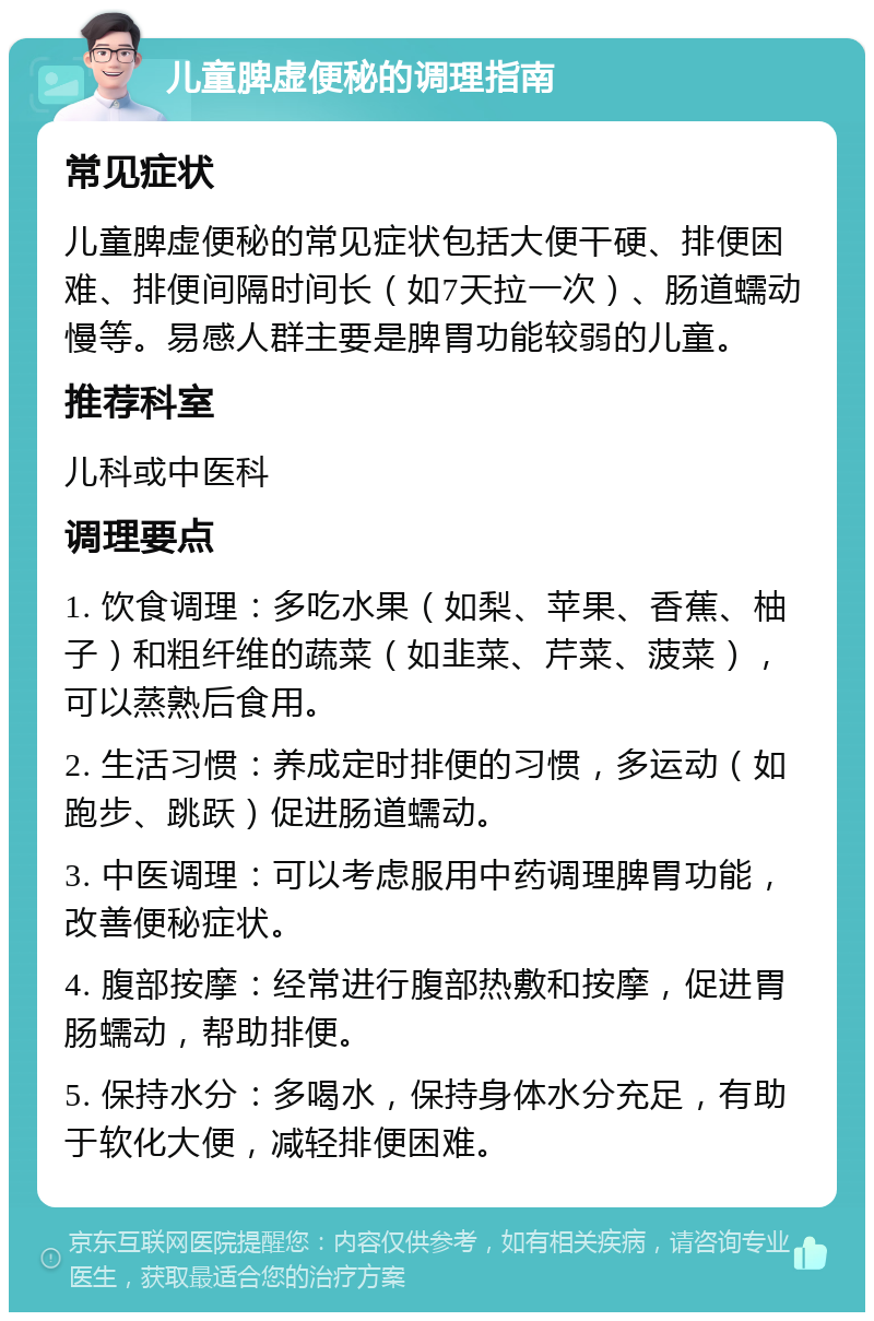 儿童脾虚便秘的调理指南 常见症状 儿童脾虚便秘的常见症状包括大便干硬、排便困难、排便间隔时间长（如7天拉一次）、肠道蠕动慢等。易感人群主要是脾胃功能较弱的儿童。 推荐科室 儿科或中医科 调理要点 1. 饮食调理：多吃水果（如梨、苹果、香蕉、柚子）和粗纤维的蔬菜（如韭菜、芹菜、菠菜），可以蒸熟后食用。 2. 生活习惯：养成定时排便的习惯，多运动（如跑步、跳跃）促进肠道蠕动。 3. 中医调理：可以考虑服用中药调理脾胃功能，改善便秘症状。 4. 腹部按摩：经常进行腹部热敷和按摩，促进胃肠蠕动，帮助排便。 5. 保持水分：多喝水，保持身体水分充足，有助于软化大便，减轻排便困难。