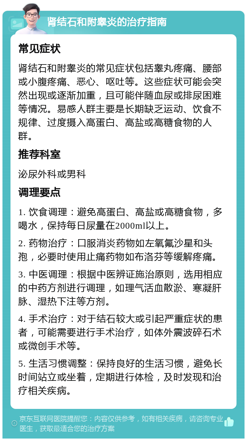 肾结石和附睾炎的治疗指南 常见症状 肾结石和附睾炎的常见症状包括睾丸疼痛、腰部或小腹疼痛、恶心、呕吐等。这些症状可能会突然出现或逐渐加重，且可能伴随血尿或排尿困难等情况。易感人群主要是长期缺乏运动、饮食不规律、过度摄入高蛋白、高盐或高糖食物的人群。 推荐科室 泌尿外科或男科 调理要点 1. 饮食调理：避免高蛋白、高盐或高糖食物，多喝水，保持每日尿量在2000ml以上。 2. 药物治疗：口服消炎药物如左氧氟沙星和头孢，必要时使用止痛药物如布洛芬等缓解疼痛。 3. 中医调理：根据中医辨证施治原则，选用相应的中药方剂进行调理，如理气活血散淤、寒凝肝脉、湿热下注等方剂。 4. 手术治疗：对于结石较大或引起严重症状的患者，可能需要进行手术治疗，如体外震波碎石术或微创手术等。 5. 生活习惯调整：保持良好的生活习惯，避免长时间站立或坐着，定期进行体检，及时发现和治疗相关疾病。