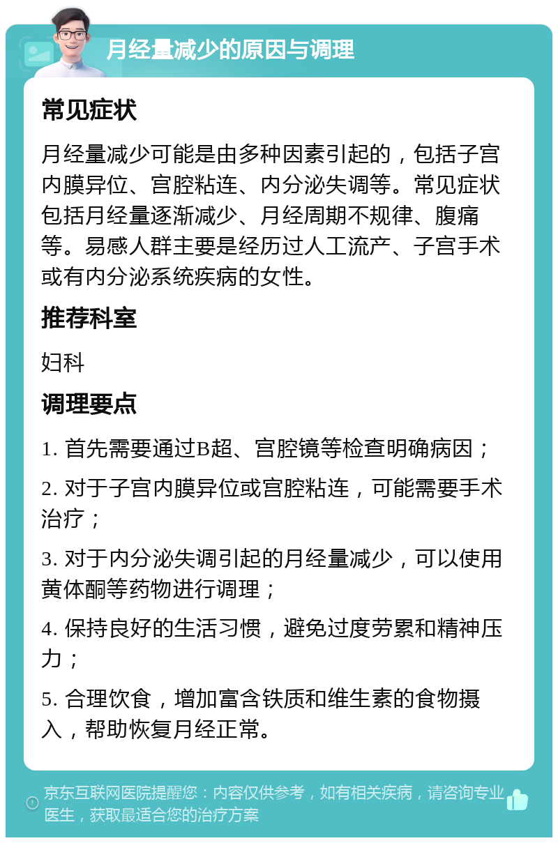 月经量减少的原因与调理 常见症状 月经量减少可能是由多种因素引起的，包括子宫内膜异位、宫腔粘连、内分泌失调等。常见症状包括月经量逐渐减少、月经周期不规律、腹痛等。易感人群主要是经历过人工流产、子宫手术或有内分泌系统疾病的女性。 推荐科室 妇科 调理要点 1. 首先需要通过B超、宫腔镜等检查明确病因； 2. 对于子宫内膜异位或宫腔粘连，可能需要手术治疗； 3. 对于内分泌失调引起的月经量减少，可以使用黄体酮等药物进行调理； 4. 保持良好的生活习惯，避免过度劳累和精神压力； 5. 合理饮食，增加富含铁质和维生素的食物摄入，帮助恢复月经正常。