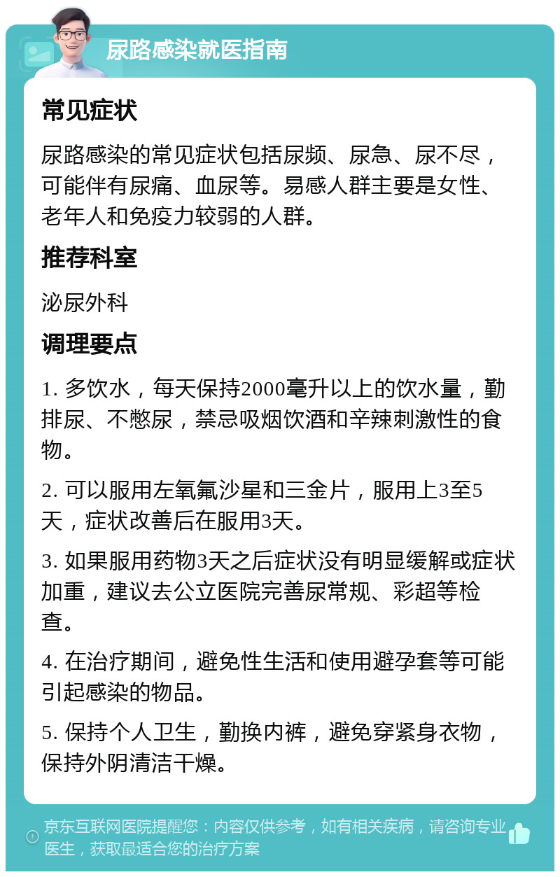 尿路感染就医指南 常见症状 尿路感染的常见症状包括尿频、尿急、尿不尽，可能伴有尿痛、血尿等。易感人群主要是女性、老年人和免疫力较弱的人群。 推荐科室 泌尿外科 调理要点 1. 多饮水，每天保持2000毫升以上的饮水量，勤排尿、不憋尿，禁忌吸烟饮酒和辛辣刺激性的食物。 2. 可以服用左氧氟沙星和三金片，服用上3至5天，症状改善后在服用3天。 3. 如果服用药物3天之后症状没有明显缓解或症状加重，建议去公立医院完善尿常规、彩超等检查。 4. 在治疗期间，避免性生活和使用避孕套等可能引起感染的物品。 5. 保持个人卫生，勤换内裤，避免穿紧身衣物，保持外阴清洁干燥。