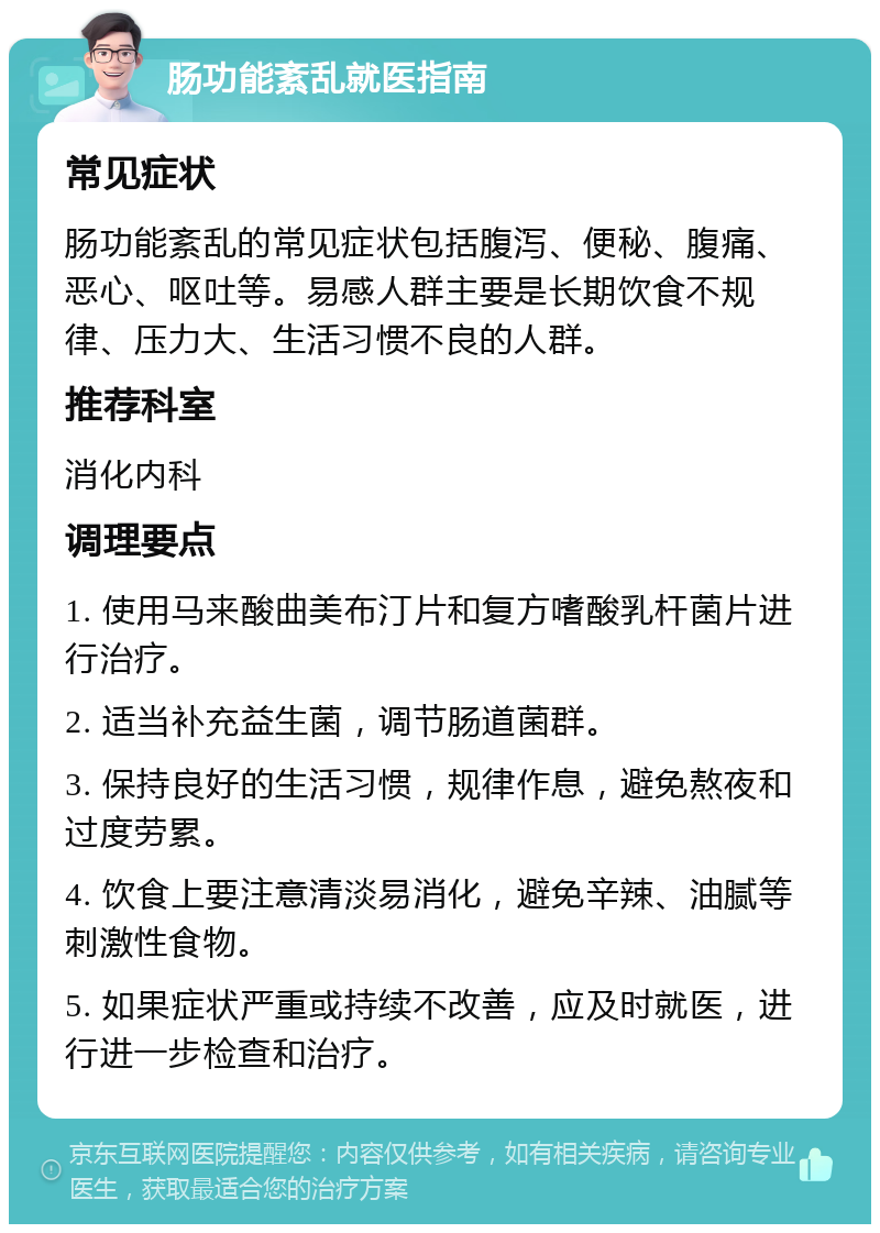 肠功能紊乱就医指南 常见症状 肠功能紊乱的常见症状包括腹泻、便秘、腹痛、恶心、呕吐等。易感人群主要是长期饮食不规律、压力大、生活习惯不良的人群。 推荐科室 消化内科 调理要点 1. 使用马来酸曲美布汀片和复方嗜酸乳杆菌片进行治疗。 2. 适当补充益生菌，调节肠道菌群。 3. 保持良好的生活习惯，规律作息，避免熬夜和过度劳累。 4. 饮食上要注意清淡易消化，避免辛辣、油腻等刺激性食物。 5. 如果症状严重或持续不改善，应及时就医，进行进一步检查和治疗。