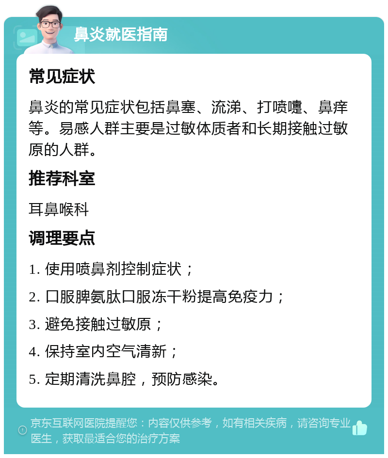 鼻炎就医指南 常见症状 鼻炎的常见症状包括鼻塞、流涕、打喷嚏、鼻痒等。易感人群主要是过敏体质者和长期接触过敏原的人群。 推荐科室 耳鼻喉科 调理要点 1. 使用喷鼻剂控制症状； 2. 口服脾氨肽口服冻干粉提高免疫力； 3. 避免接触过敏原； 4. 保持室内空气清新； 5. 定期清洗鼻腔，预防感染。