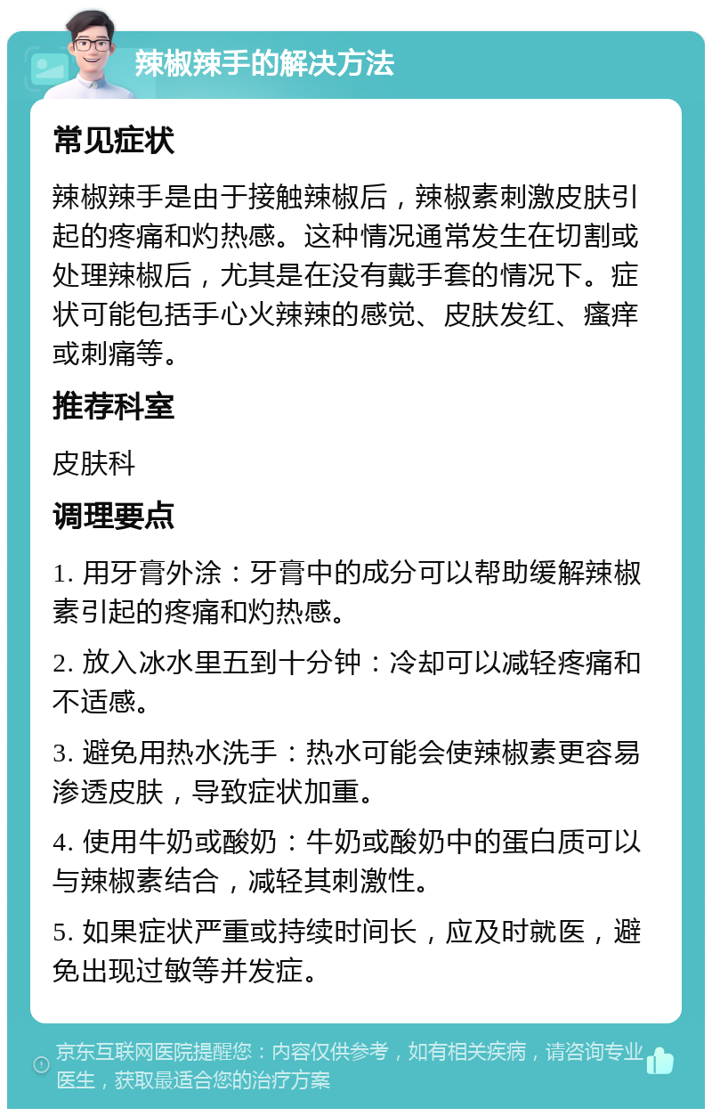 辣椒辣手的解决方法 常见症状 辣椒辣手是由于接触辣椒后，辣椒素刺激皮肤引起的疼痛和灼热感。这种情况通常发生在切割或处理辣椒后，尤其是在没有戴手套的情况下。症状可能包括手心火辣辣的感觉、皮肤发红、瘙痒或刺痛等。 推荐科室 皮肤科 调理要点 1. 用牙膏外涂：牙膏中的成分可以帮助缓解辣椒素引起的疼痛和灼热感。 2. 放入冰水里五到十分钟：冷却可以减轻疼痛和不适感。 3. 避免用热水洗手：热水可能会使辣椒素更容易渗透皮肤，导致症状加重。 4. 使用牛奶或酸奶：牛奶或酸奶中的蛋白质可以与辣椒素结合，减轻其刺激性。 5. 如果症状严重或持续时间长，应及时就医，避免出现过敏等并发症。