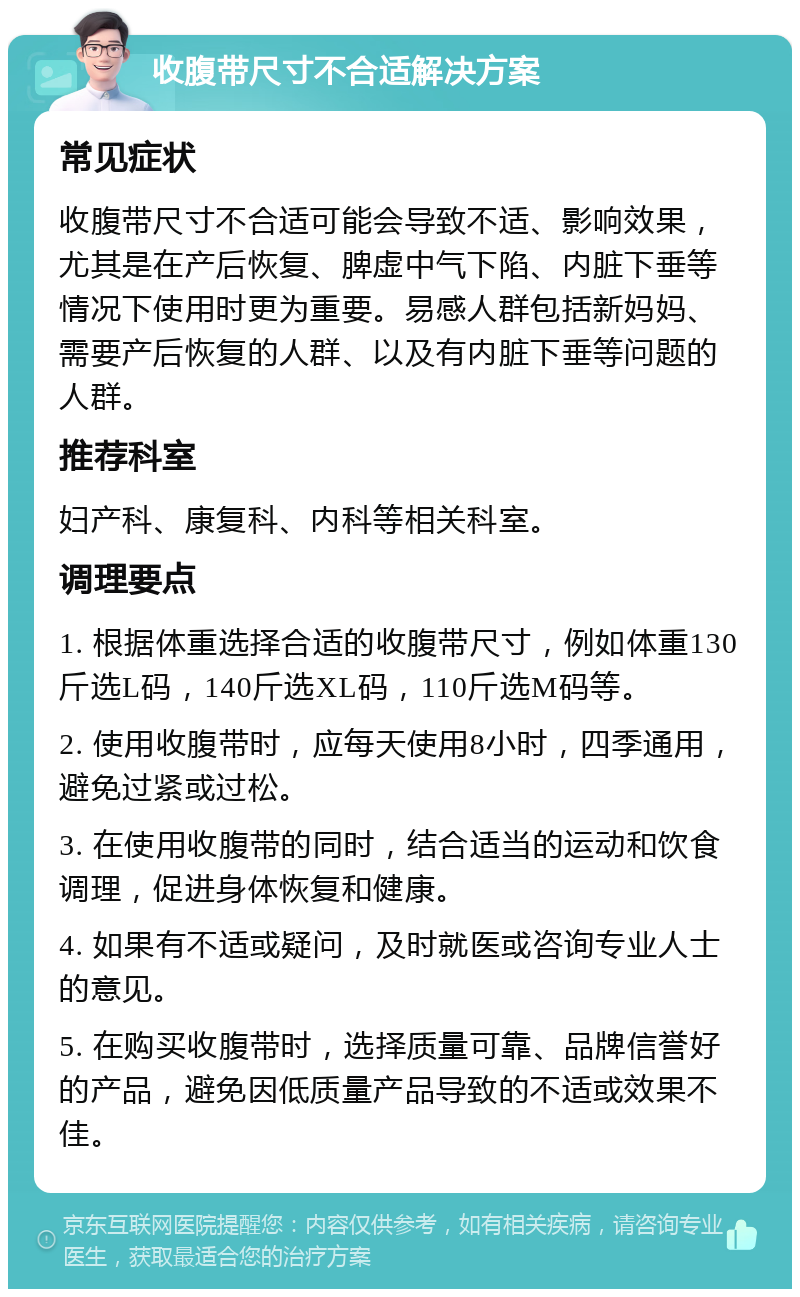 收腹带尺寸不合适解决方案 常见症状 收腹带尺寸不合适可能会导致不适、影响效果，尤其是在产后恢复、脾虚中气下陷、内脏下垂等情况下使用时更为重要。易感人群包括新妈妈、需要产后恢复的人群、以及有内脏下垂等问题的人群。 推荐科室 妇产科、康复科、内科等相关科室。 调理要点 1. 根据体重选择合适的收腹带尺寸，例如体重130斤选L码，140斤选XL码，110斤选M码等。 2. 使用收腹带时，应每天使用8小时，四季通用，避免过紧或过松。 3. 在使用收腹带的同时，结合适当的运动和饮食调理，促进身体恢复和健康。 4. 如果有不适或疑问，及时就医或咨询专业人士的意见。 5. 在购买收腹带时，选择质量可靠、品牌信誉好的产品，避免因低质量产品导致的不适或效果不佳。