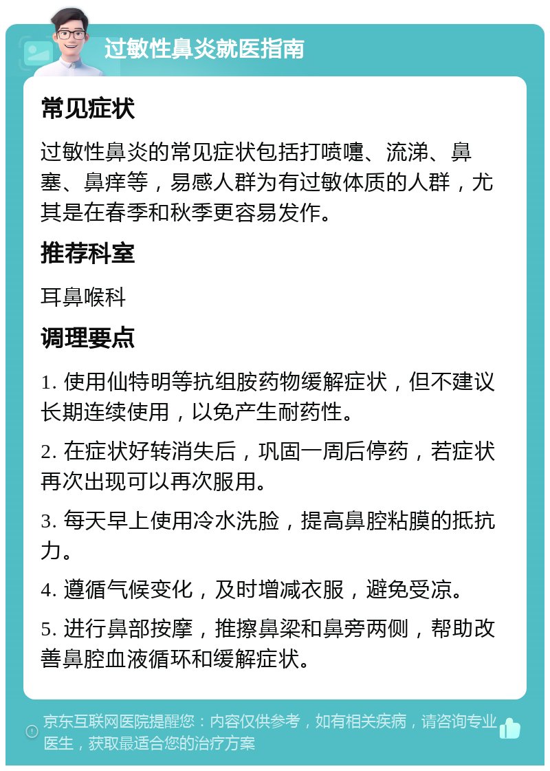 过敏性鼻炎就医指南 常见症状 过敏性鼻炎的常见症状包括打喷嚏、流涕、鼻塞、鼻痒等，易感人群为有过敏体质的人群，尤其是在春季和秋季更容易发作。 推荐科室 耳鼻喉科 调理要点 1. 使用仙特明等抗组胺药物缓解症状，但不建议长期连续使用，以免产生耐药性。 2. 在症状好转消失后，巩固一周后停药，若症状再次出现可以再次服用。 3. 每天早上使用冷水洗脸，提高鼻腔粘膜的抵抗力。 4. 遵循气候变化，及时增减衣服，避免受凉。 5. 进行鼻部按摩，推擦鼻梁和鼻旁两侧，帮助改善鼻腔血液循环和缓解症状。