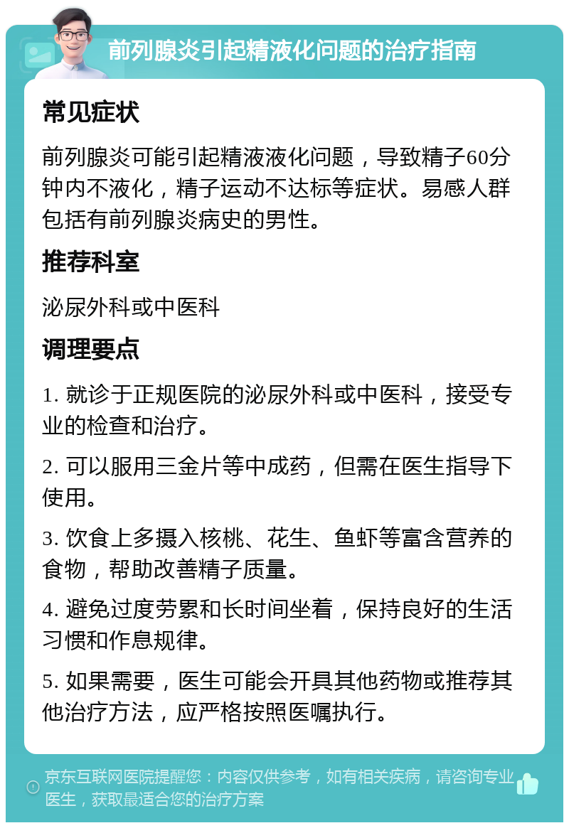 前列腺炎引起精液化问题的治疗指南 常见症状 前列腺炎可能引起精液液化问题，导致精子60分钟内不液化，精子运动不达标等症状。易感人群包括有前列腺炎病史的男性。 推荐科室 泌尿外科或中医科 调理要点 1. 就诊于正规医院的泌尿外科或中医科，接受专业的检查和治疗。 2. 可以服用三金片等中成药，但需在医生指导下使用。 3. 饮食上多摄入核桃、花生、鱼虾等富含营养的食物，帮助改善精子质量。 4. 避免过度劳累和长时间坐着，保持良好的生活习惯和作息规律。 5. 如果需要，医生可能会开具其他药物或推荐其他治疗方法，应严格按照医嘱执行。