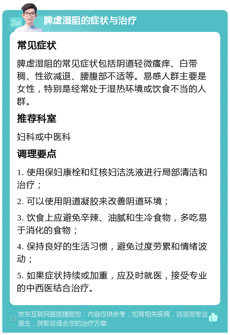 脾虚湿阻的症状与治疗 常见症状 脾虚湿阻的常见症状包括阴道轻微瘙痒、白带稠、性欲减退、腰腹部不适等。易感人群主要是女性，特别是经常处于湿热环境或饮食不当的人群。 推荐科室 妇科或中医科 调理要点 1. 使用保妇康栓和红核妇洁洗液进行局部清洁和治疗； 2. 可以使用阴道凝胶来改善阴道环境； 3. 饮食上应避免辛辣、油腻和生冷食物，多吃易于消化的食物； 4. 保持良好的生活习惯，避免过度劳累和情绪波动； 5. 如果症状持续或加重，应及时就医，接受专业的中西医结合治疗。