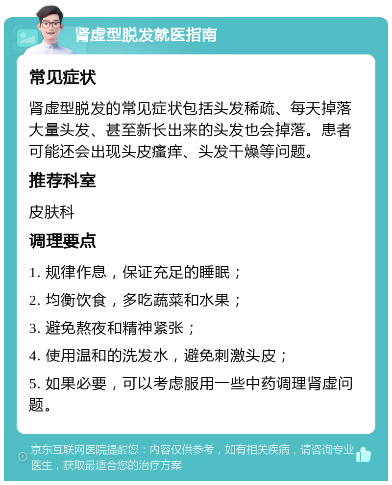 肾虚型脱发就医指南 常见症状 肾虚型脱发的常见症状包括头发稀疏、每天掉落大量头发、甚至新长出来的头发也会掉落。患者可能还会出现头皮瘙痒、头发干燥等问题。 推荐科室 皮肤科 调理要点 1. 规律作息，保证充足的睡眠； 2. 均衡饮食，多吃蔬菜和水果； 3. 避免熬夜和精神紧张； 4. 使用温和的洗发水，避免刺激头皮； 5. 如果必要，可以考虑服用一些中药调理肾虚问题。