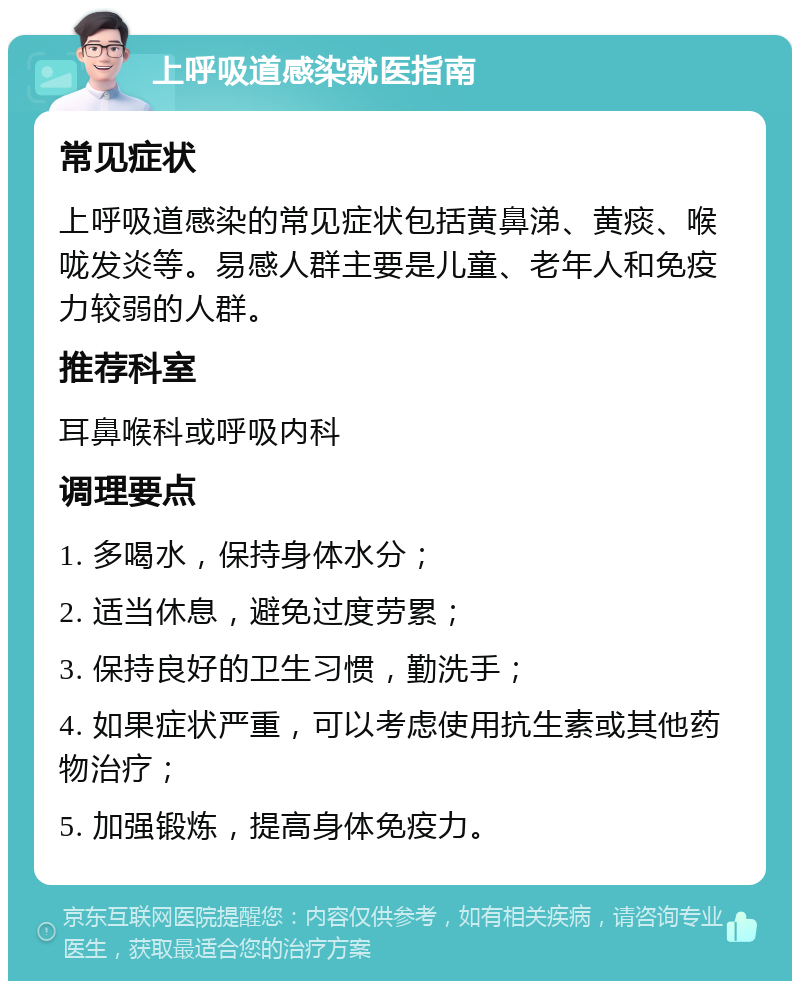 上呼吸道感染就医指南 常见症状 上呼吸道感染的常见症状包括黄鼻涕、黄痰、喉咙发炎等。易感人群主要是儿童、老年人和免疫力较弱的人群。 推荐科室 耳鼻喉科或呼吸内科 调理要点 1. 多喝水，保持身体水分； 2. 适当休息，避免过度劳累； 3. 保持良好的卫生习惯，勤洗手； 4. 如果症状严重，可以考虑使用抗生素或其他药物治疗； 5. 加强锻炼，提高身体免疫力。