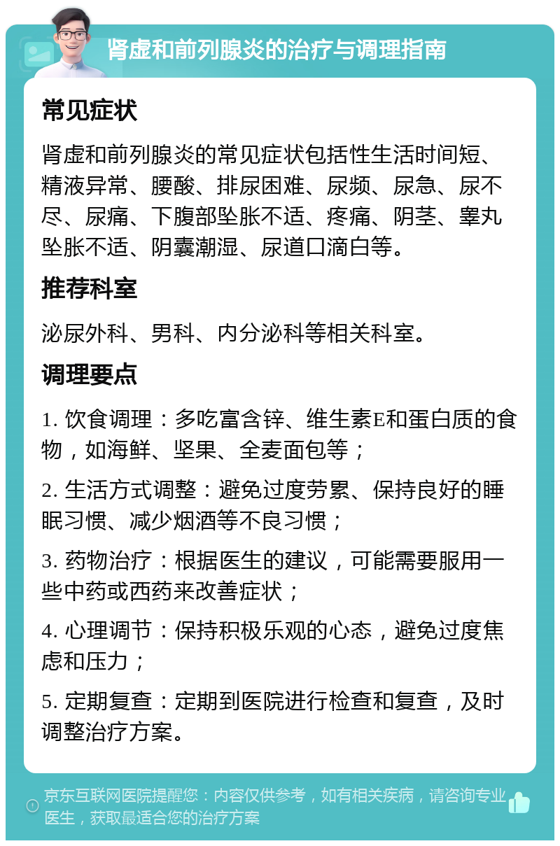 肾虚和前列腺炎的治疗与调理指南 常见症状 肾虚和前列腺炎的常见症状包括性生活时间短、精液异常、腰酸、排尿困难、尿频、尿急、尿不尽、尿痛、下腹部坠胀不适、疼痛、阴茎、睾丸坠胀不适、阴囊潮湿、尿道口滴白等。 推荐科室 泌尿外科、男科、内分泌科等相关科室。 调理要点 1. 饮食调理：多吃富含锌、维生素E和蛋白质的食物，如海鲜、坚果、全麦面包等； 2. 生活方式调整：避免过度劳累、保持良好的睡眠习惯、减少烟酒等不良习惯； 3. 药物治疗：根据医生的建议，可能需要服用一些中药或西药来改善症状； 4. 心理调节：保持积极乐观的心态，避免过度焦虑和压力； 5. 定期复查：定期到医院进行检查和复查，及时调整治疗方案。