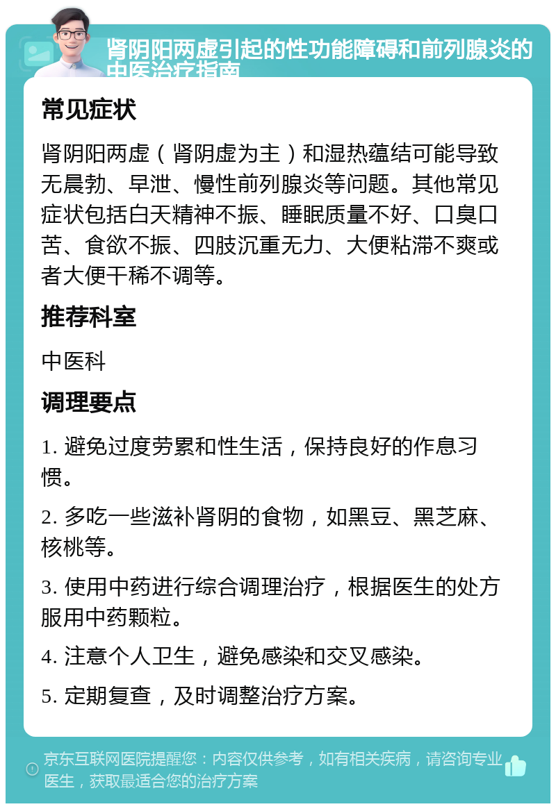 肾阴阳两虚引起的性功能障碍和前列腺炎的中医治疗指南 常见症状 肾阴阳两虚（肾阴虚为主）和湿热蕴结可能导致无晨勃、早泄、慢性前列腺炎等问题。其他常见症状包括白天精神不振、睡眠质量不好、口臭口苦、食欲不振、四肢沉重无力、大便粘滞不爽或者大便干稀不调等。 推荐科室 中医科 调理要点 1. 避免过度劳累和性生活，保持良好的作息习惯。 2. 多吃一些滋补肾阴的食物，如黑豆、黑芝麻、核桃等。 3. 使用中药进行综合调理治疗，根据医生的处方服用中药颗粒。 4. 注意个人卫生，避免感染和交叉感染。 5. 定期复查，及时调整治疗方案。