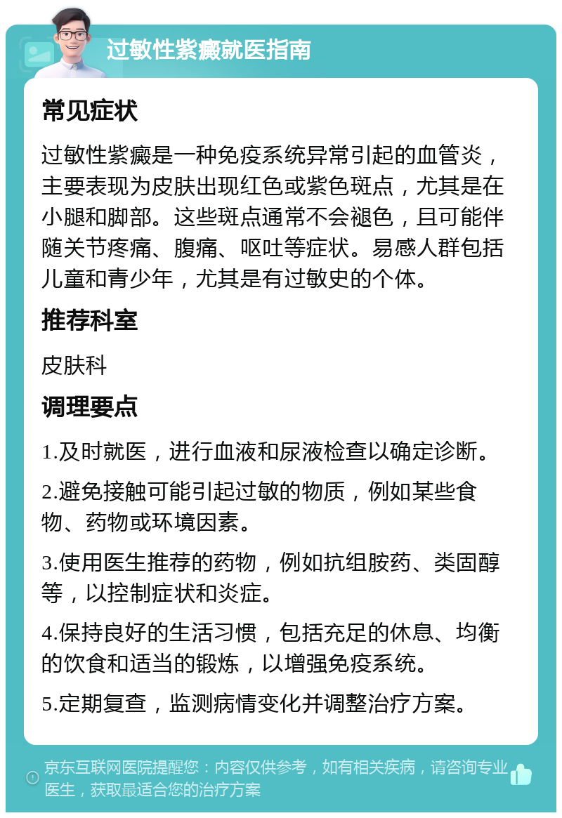 过敏性紫癜就医指南 常见症状 过敏性紫癜是一种免疫系统异常引起的血管炎，主要表现为皮肤出现红色或紫色斑点，尤其是在小腿和脚部。这些斑点通常不会褪色，且可能伴随关节疼痛、腹痛、呕吐等症状。易感人群包括儿童和青少年，尤其是有过敏史的个体。 推荐科室 皮肤科 调理要点 1.及时就医，进行血液和尿液检查以确定诊断。 2.避免接触可能引起过敏的物质，例如某些食物、药物或环境因素。 3.使用医生推荐的药物，例如抗组胺药、类固醇等，以控制症状和炎症。 4.保持良好的生活习惯，包括充足的休息、均衡的饮食和适当的锻炼，以增强免疫系统。 5.定期复查，监测病情变化并调整治疗方案。